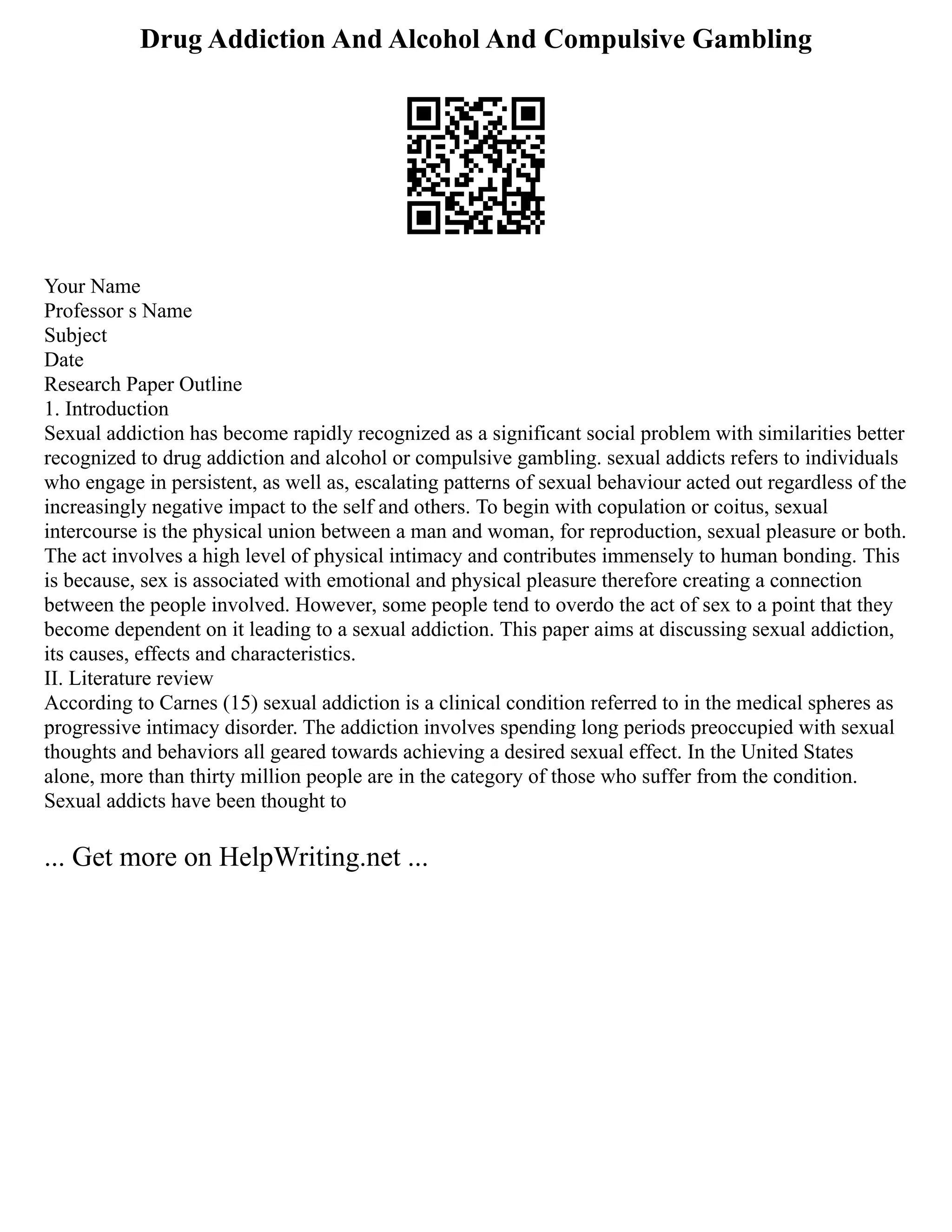 Drug Addiction And Alcohol And Compulsive Gambling
Your Name
Professor s Name
Subject
Date
Research Paper Outline
1. Introduction
Sexual addiction has become rapidly recognized as a significant social problem with similarities better
recognized to drug addiction and alcohol or compulsive gambling. sexual addicts refers to individuals
who engage in persistent, as well as, escalating patterns of sexual behaviour acted out regardless of the
increasingly negative impact to the self and others. To begin with copulation or coitus, sexual
intercourse is the physical union between a man and woman, for reproduction, sexual pleasure or both.
The act involves a high level of physical intimacy and contributes immensely to human bonding. This
is because, sex is associated with emotional and physical pleasure therefore creating a connection
between the people involved. However, some people tend to overdo the act of sex to a point that they
become dependent on it leading to a sexual addiction. This paper aims at discussing sexual addiction,
its causes, effects and characteristics.
II. Literature review
According to Carnes (15) sexual addiction is a clinical condition referred to in the medical spheres as
progressive intimacy disorder. The addiction involves spending long periods preoccupied with sexual
thoughts and behaviors all geared towards achieving a desired sexual effect. In the United States
alone, more than thirty million people are in the category of those who suffer from the condition.
Sexual addicts have been thought to
... Get more on HelpWriting.net ...
 