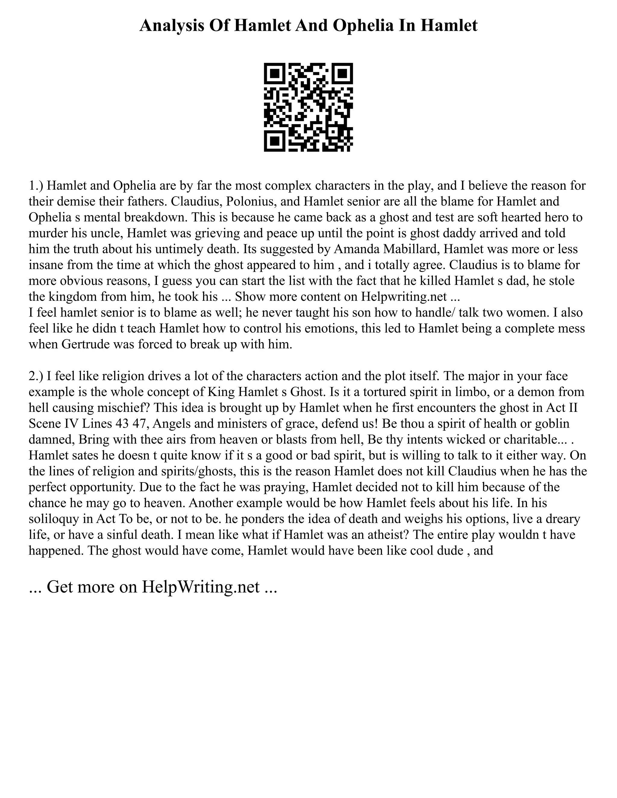 Analysis Of Hamlet And Ophelia In Hamlet
1.) Hamlet and Ophelia are by far the most complex characters in the play, and I believe the reason for
their demise their fathers. Claudius, Polonius, and Hamlet senior are all the blame for Hamlet and
Ophelia s mental breakdown. This is because he came back as a ghost and test are soft hearted hero to
murder his uncle, Hamlet was grieving and peace up until the point is ghost daddy arrived and told
him the truth about his untimely death. Its suggested by Amanda Mabillard, Hamlet was more or less
insane from the time at which the ghost appeared to him , and i totally agree. Claudius is to blame for
more obvious reasons, I guess you can start the list with the fact that he killed Hamlet s dad, he stole
the kingdom from him, he took his ... Show more content on Helpwriting.net ...
I feel hamlet senior is to blame as well; he never taught his son how to handle/ talk two women. I also
feel like he didn t teach Hamlet how to control his emotions, this led to Hamlet being a complete mess
when Gertrude was forced to break up with him.
2.) I feel like religion drives a lot of the characters action and the plot itself. The major in your face
example is the whole concept of King Hamlet s Ghost. Is it a tortured spirit in limbo, or a demon from
hell causing mischief? This idea is brought up by Hamlet when he first encounters the ghost in Act II
Scene IV Lines 43 47, Angels and ministers of grace, defend us! Be thou a spirit of health or goblin
damned, Bring with thee airs from heaven or blasts from hell, Be thy intents wicked or charitable... .
Hamlet sates he doesn t quite know if it s a good or bad spirit, but is willing to talk to it either way. On
the lines of religion and spirits/ghosts, this is the reason Hamlet does not kill Claudius when he has the
perfect opportunity. Due to the fact he was praying, Hamlet decided not to kill him because of the
chance he may go to heaven. Another example would be how Hamlet feels about his life. In his
soliloquy in Act To be, or not to be. he ponders the idea of death and weighs his options, live a dreary
life, or have a sinful death. I mean like what if Hamlet was an atheist? The entire play wouldn t have
happened. The ghost would have come, Hamlet would have been like cool dude , and
... Get more on HelpWriting.net ...
 