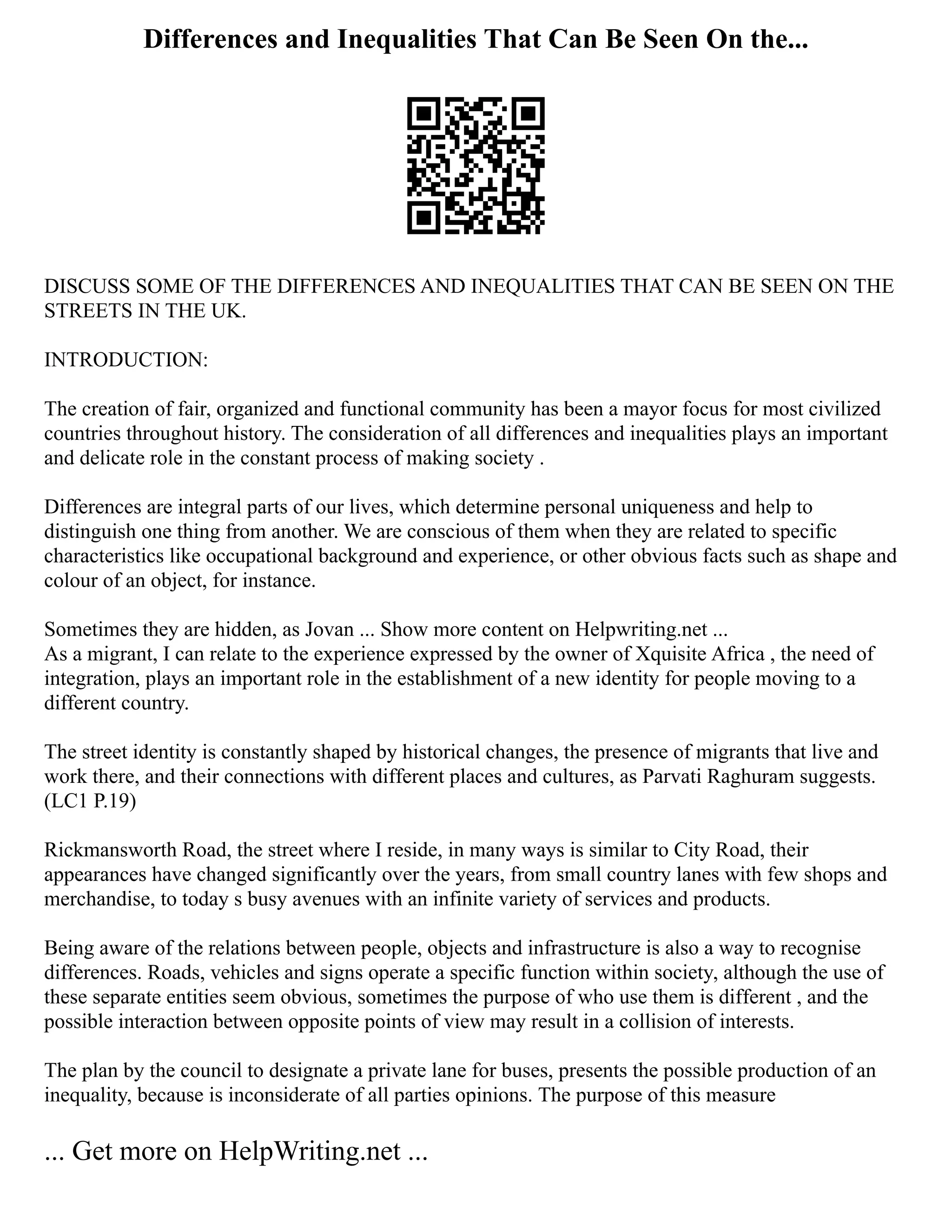 Differences and Inequalities That Can Be Seen On the...
DISCUSS SOME OF THE DIFFERENCES AND INEQUALITIES THAT CAN BE SEEN ON THE
STREETS IN THE UK.
INTRODUCTION:
The creation of fair, organized and functional community has been a mayor focus for most civilized
countries throughout history. The consideration of all differences and inequalities plays an important
and delicate role in the constant process of making society .
Differences are integral parts of our lives, which determine personal uniqueness and help to
distinguish one thing from another. We are conscious of them when they are related to specific
characteristics like occupational background and experience, or other obvious facts such as shape and
colour of an object, for instance.
Sometimes they are hidden, as Jovan ... Show more content on Helpwriting.net ...
As a migrant, I can relate to the experience expressed by the owner of Xquisite Africa , the need of
integration, plays an important role in the establishment of a new identity for people moving to a
different country.
The street identity is constantly shaped by historical changes, the presence of migrants that live and
work there, and their connections with different places and cultures, as Parvati Raghuram suggests.
(LC1 P.19)
Rickmansworth Road, the street where I reside, in many ways is similar to City Road, their
appearances have changed significantly over the years, from small country lanes with few shops and
merchandise, to today s busy avenues with an infinite variety of services and products.
Being aware of the relations between people, objects and infrastructure is also a way to recognise
differences. Roads, vehicles and signs operate a specific function within society, although the use of
these separate entities seem obvious, sometimes the purpose of who use them is different , and the
possible interaction between opposite points of view may result in a collision of interests.
The plan by the council to designate a private lane for buses, presents the possible production of an
inequality, because is inconsiderate of all parties opinions. The purpose of this measure
... Get more on HelpWriting.net ...
 
