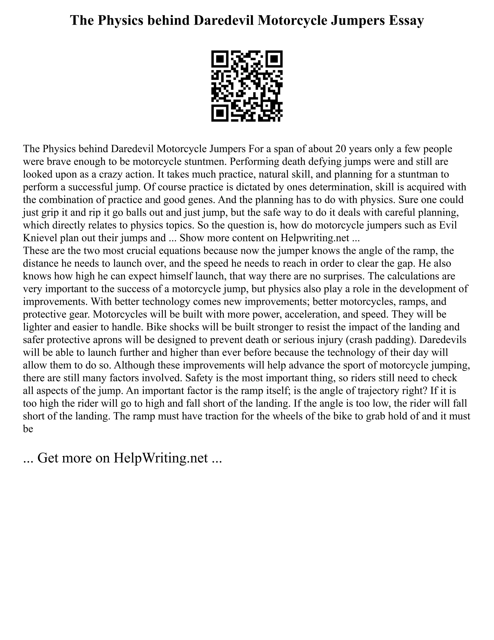 The Physics behind Daredevil Motorcycle Jumpers Essay
The Physics behind Daredevil Motorcycle Jumpers For a span of about 20 years only a few people
were brave enough to be motorcycle stuntmen. Performing death defying jumps were and still are
looked upon as a crazy action. It takes much practice, natural skill, and planning for a stuntman to
perform a successful jump. Of course practice is dictated by ones determination, skill is acquired with
the combination of practice and good genes. And the planning has to do with physics. Sure one could
just grip it and rip it go balls out and just jump, but the safe way to do it deals with careful planning,
which directly relates to physics topics. So the question is, how do motorcycle jumpers such as Evil
Knievel plan out their jumps and ... Show more content on Helpwriting.net ...
These are the two most crucial equations because now the jumper knows the angle of the ramp, the
distance he needs to launch over, and the speed he needs to reach in order to clear the gap. He also
knows how high he can expect himself launch, that way there are no surprises. The calculations are
very important to the success of a motorcycle jump, but physics also play a role in the development of
improvements. With better technology comes new improvements; better motorcycles, ramps, and
protective gear. Motorcycles will be built with more power, acceleration, and speed. They will be
lighter and easier to handle. Bike shocks will be built stronger to resist the impact of the landing and
safer protective aprons will be designed to prevent death or serious injury (crash padding). Daredevils
will be able to launch further and higher than ever before because the technology of their day will
allow them to do so. Although these improvements will help advance the sport of motorcycle jumping,
there are still many factors involved. Safety is the most important thing, so riders still need to check
all aspects of the jump. An important factor is the ramp itself; is the angle of trajectory right? If it is
too high the rider will go to high and fall short of the landing. If the angle is too low, the rider will fall
short of the landing. The ramp must have traction for the wheels of the bike to grab hold of and it must
be
... Get more on HelpWriting.net ...
 