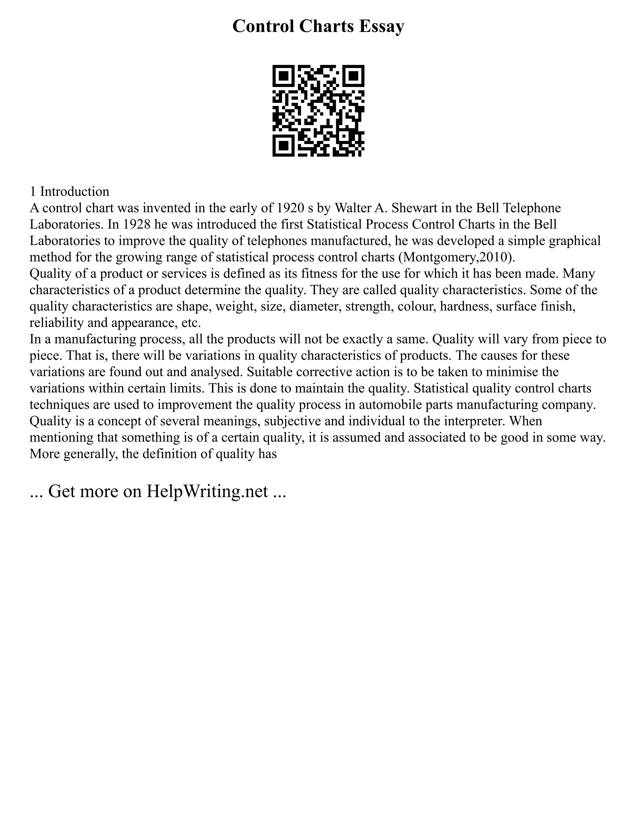 Control Charts Essay
1 Introduction
A control chart was invented in the early of 1920 s by Walter A. Shewart in the Bell Telephone
Laboratories. In 1928 he was introduced the first Statistical Process Control Charts in the Bell
Laboratories to improve the quality of telephones manufactured, he was developed a simple graphical
method for the growing range of statistical process control charts (Montgomery,2010).
Quality of a product or services is defined as its fitness for the use for which it has been made. Many
characteristics of a product determine the quality. They are called quality characteristics. Some of the
quality characteristics are shape, weight, size, diameter, strength, colour, hardness, surface finish,
reliability and appearance, etc.
In a manufacturing process, all the products will not be exactly a same. Quality will vary from piece to
piece. That is, there will be variations in quality characteristics of products. The causes for these
variations are found out and analysed. Suitable corrective action is to be taken to minimise the
variations within certain limits. This is done to maintain the quality. Statistical quality control charts
techniques are used to improvement the quality process in automobile parts manufacturing company.
Quality is a concept of several meanings, subjective and individual to the interpreter. When
mentioning that something is of a certain quality, it is assumed and associated to be good in some way.
More generally, the definition of quality has
... Get more on HelpWriting.net ...
 