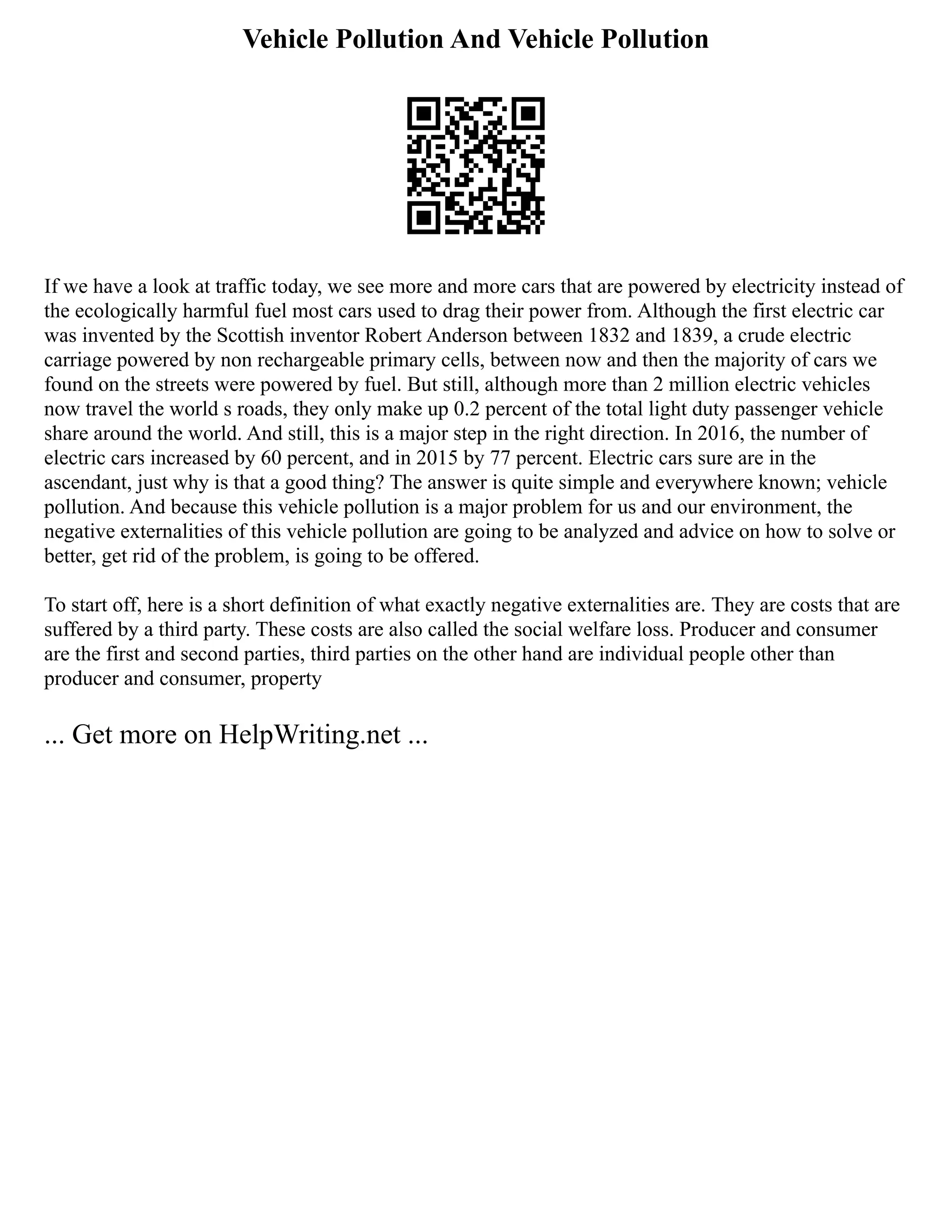 Vehicle Pollution And Vehicle Pollution
If we have a look at traffic today, we see more and more cars that are powered by electricity instead of
the ecologically harmful fuel most cars used to drag their power from. Although the first electric car
was invented by the Scottish inventor Robert Anderson between 1832 and 1839, a crude electric
carriage powered by non rechargeable primary cells, between now and then the majority of cars we
found on the streets were powered by fuel. But still, although more than 2 million electric vehicles
now travel the world s roads, they only make up 0.2 percent of the total light duty passenger vehicle
share around the world. And still, this is a major step in the right direction. In 2016, the number of
electric cars increased by 60 percent, and in 2015 by 77 percent. Electric cars sure are in the
ascendant, just why is that a good thing? The answer is quite simple and everywhere known; vehicle
pollution. And because this vehicle pollution is a major problem for us and our environment, the
negative externalities of this vehicle pollution are going to be analyzed and advice on how to solve or
better, get rid of the problem, is going to be offered.
To start off, here is a short definition of what exactly negative externalities are. They are costs that are
suffered by a third party. These costs are also called the social welfare loss. Producer and consumer
are the first and second parties, third parties on the other hand are individual people other than
producer and consumer, property
... Get more on HelpWriting.net ...
 