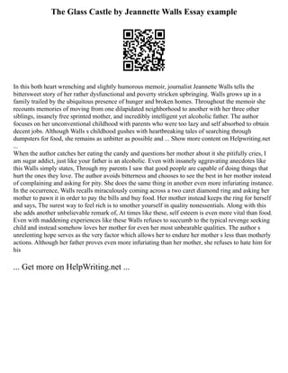 The Glass Castle by Jeannette Walls Essay example
In this both heart wrenching and slightly humorous memoir, journalist Jeannette Walls tells the
bittersweet story of her rather dysfunctional and poverty stricken upbringing. Walls grows up in a
family trailed by the ubiquitous presence of hunger and broken homes. Throughout the memoir she
recounts memories of moving from one dilapidated neighborhood to another with her three other
siblings, insanely free sprinted mother, and incredibly intelligent yet alcoholic father. The author
focuses on her unconventional childhood with parents who were too lazy and self absorbed to obtain
decent jobs. Although Walls s childhood gushes with heartbreaking tales of searching through
dumpsters for food, she remains as unbitter as possible and ... Show more content on Helpwriting.net
...
When the author catches her eating the candy and questions her mother about it she pitifully cries, I
am sugar addict, just like your father is an alcoholic. Even with insanely aggravating anecdotes like
this Walls simply states, Through my parents I saw that good people are capable of doing things that
hurt the ones they love. The author avoids bitterness and chooses to see the best in her mother instead
of complaining and asking for pity. She does the same thing in another even more infuriating instance.
In the occurrence, Walls recalls miraculously coming across a two caret diamond ring and asking her
mother to pawn it in order to pay the bills and buy food. Her mother instead keeps the ring for herself
and says, The surest way to feel rich is to smother yourself in quality nonessentials. Along with this
she adds another unbelievable remark of, At times like these, self esteem is even more vital than food.
Even with maddening experiences like these Walls refuses to succumb to the typical revenge seeking
child and instead somehow loves her mother for even her most unbearable qualities. The author s
unrelenting hope serves as the very factor which allows her to endure her mother s less than motherly
actions. Although her father proves even more infuriating than her mother, she refuses to hate him for
his
... Get more on HelpWriting.net ...
 