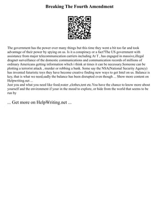 Breaking The Fourth Amendment
The government has the power over many things but this time they went a bit too far and took
advantage of their power by spying on us. Is it a conspiracy or a fact?The US government with
assistance from major telecommunication carriers including At T , has engaged in massive,illegal
dragnet surveillance of the domestic communications and communication records of millions of
ordinary Americans getting information which i think at times it can be necessary.Someone can be
plotting a terrorist attack , murder or robbing a bank. Some say the NSA(National Security Agency)
has invented futuristic toys they have become creative finding new ways to get Intel on us. Balance is
key, that is what we need,sadly the balance has been disrupted even though ... Show more content on
Helpwriting.net ...
Just you and what you need like food,water ,clothes,tent etc.You have the chance to know more about
yourself and the environment if your in the mood to explore, or hide from the world that seems to be
run by
... Get more on HelpWriting.net ...
 