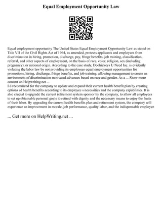 Equal Employment Opportunity Law
Equal employment opportunity The United States Equal Employment Opportunity Law as stated on
Title VII of the Civil Rights Act of 1964, as amended, protects applicants and employees from
discrimination in hiring, promotion, discharge, pay, fringe benefits, job training, classification,
referral, and other aspects of employment, on the basis of race, color, religion, sex (including
pregnancy), or national origin. According to the case study, Doohickeys U Need Inc. is evidently
violating the labor law by not providing its employees equal employment opportunities for
promotions, hiring, discharge, fringe benefits, and job training, allowing management to create an
environment of discrimination motivated advances based on race and gender. As a ... Show more
content on Helpwriting.net ...
I d recommend for the company to update and expand their current health benefit plan by creating
options of health benefits according to its employee s necessities and the company capabilities. It is
also crucial to upgrade the current retirement system sponsor by the company, to allow all employees
to set up obtainable personal goals to retired with dignity and the necessary means to enjoy the fruits
of their labor. By upgrading the current health benefits plan and retirement system, the company will
experience an improvement in morale, job performance, quality labor, and the indispensable employee
... Get more on HelpWriting.net ...
 