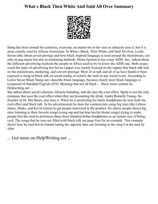 What s Black Then White And Said All Over Summary
Slang has been around for centuries; everyone, no matter his or her race or ethnicity uses it, but it is
more comely used by African Americans. In What s Black, Then White, and Said All Over, Leslie
Savan talks about covert prestige and how black inspired language is used around the mainstream, not
only in pop music but also in marketing methods. Helen Epstein in her essay AIDS, Inc., talked about
the different advertising methods the people in Africa used to try to lower the AIDS rate. Both essays
touch the topic of advertising but Savan s paper was mainly focused on the impact that black talk had
on the mainstream, marketing, and convert prestige. Most of us talk and all of us have heard or been
exposed to slang or black talk on social media, at school, the mall or any social event. According to
Leslie Savan Black Slang can t describe black language, because clearly most black language is
composed of Standard English (439). Meaning that not all black ... Show more content on
Helpwriting.net ...
She talked about social cohesion, lifestyle branding, and she also the cool effect. Sprite is not the only
company that uses the cool effect when they are prompting the drink. Andre Romelle Young, the
founder of Dr. Dre Beats, also uses it. When he is promoting his lately headphones he uses both the
cool effect and black talk. In his advertisement he does the commercials using big stars like Lebron
James, Drake, and Kevin Garnet to get people interested in the product. He shows people theses big
stars listening to their favorite songs (using rap and hip hop has his theme songs) trying to make
people feel the need to purchases these three hundred dollar headphones as an instant way of being
cool. The songs that he uses are filled with black talk see page four for an example. This example
shows how he used Kevin Garnet tuning the opposite fans out listening to the song I m the man by
John
... Get more on HelpWriting.net ...
 