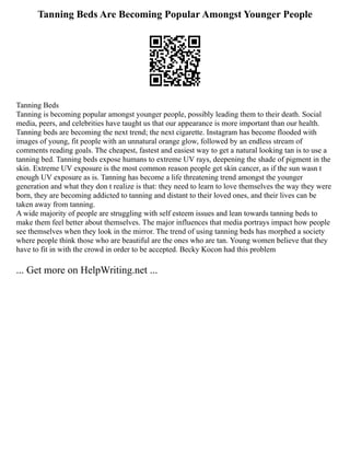 Tanning Beds Are Becoming Popular Amongst Younger People
Tanning Beds
Tanning is becoming popular amongst younger people, possibly leading them to their death. Social
media, peers, and celebrities have taught us that our appearance is more important than our health.
Tanning beds are becoming the next trend; the next cigarette. Instagram has become flooded with
images of young, fit people with an unnatural orange glow, followed by an endless stream of
comments reading goals. The cheapest, fastest and easiest way to get a natural looking tan is to use a
tanning bed. Tanning beds expose humans to extreme UV rays, deepening the shade of pigment in the
skin. Extreme UV exposure is the most common reason people get skin cancer, as if the sun wasn t
enough UV exposure as is. Tanning has become a life threatening trend amongst the younger
generation and what they don t realize is that: they need to learn to love themselves the way they were
born, they are becoming addicted to tanning and distant to their loved ones, and their lives can be
taken away from tanning.
A wide majority of people are struggling with self esteem issues and lean towards tanning beds to
make them feel better about themselves. The major influences that media portrays impact how people
see themselves when they look in the mirror. The trend of using tanning beds has morphed a society
where people think those who are beautiful are the ones who are tan. Young women believe that they
have to fit in with the crowd in order to be accepted. Becky Kocon had this problem
... Get more on HelpWriting.net ...
 