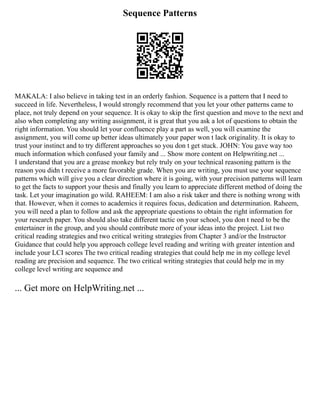 Sequence Patterns
MAKALA: I also believe in taking test in an orderly fashion. Sequence is a pattern that I need to
succeed in life. Nevertheless, I would strongly recommend that you let your other patterns came to
place, not truly depend on your sequence. It is okay to skip the first question and move to the next and
also when completing any writing assignment, it is great that you ask a lot of questions to obtain the
right information. You should let your confluence play a part as well, you will examine the
assignment, you will come up better ideas ultimately your paper won t lack originality. It is okay to
trust your instinct and to try different approaches so you don t get stuck. JOHN: You gave way too
much information which confused your family and ... Show more content on Helpwriting.net ...
I understand that you are a grease monkey but rely truly on your technical reasoning pattern is the
reason you didn t receive a more favorable grade. When you are writing, you must use your sequence
patterns which will give you a clear direction where it is going, with your precision patterns will learn
to get the facts to support your thesis and finally you learn to appreciate different method of doing the
task. Let your imagination go wild. RAHEEM: I am also a risk taker and there is nothing wrong with
that. However, when it comes to academics it requires focus, dedication and determination. Raheem,
you will need a plan to follow and ask the appropriate questions to obtain the right information for
your research paper. You should also take different tactic on your school, you don t need to be the
entertainer in the group, and you should contribute more of your ideas into the project. List two
critical reading strategies and two critical writing strategies from Chapter 3 and/or the Instructor
Guidance that could help you approach college level reading and writing with greater intention and
include your LCI scores The two critical reading strategies that could help me in my college level
reading are precision and sequence. The two critical writing strategies that could help me in my
college level writing are sequence and
... Get more on HelpWriting.net ...
 