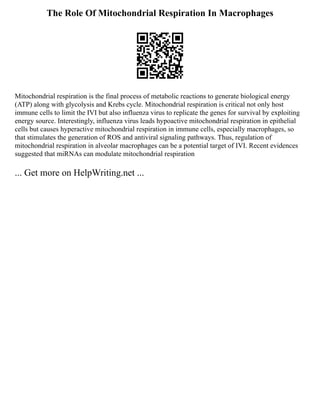 The Role Of Mitochondrial Respiration In Macrophages
Mitochondrial respiration is the final process of metabolic reactions to generate biological energy
(ATP) along with glycolysis and Krebs cycle. Mitochondrial respiration is critical not only host
immune cells to limit the IVI but also influenza virus to replicate the genes for survival by exploiting
energy source. Interestingly, influenza virus leads hypoactive mitochondrial respiration in epithelial
cells but causes hyperactive mitochondrial respiration in immune cells, especially macrophages, so
that stimulates the generation of ROS and antiviral signaling pathways. Thus, regulation of
mitochondrial respiration in alveolar macrophages can be a potential target of IVI. Recent evidences
suggested that miRNAs can modulate mitochondrial respiration
... Get more on HelpWriting.net ...
 