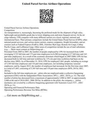 United Parcel Service Airlines Operations
United Parcel Service Airlines Operations
Competition
Air transportation is, increasingly, becoming the preferred mode for the shipment of high value,
lightweight and perishable goods due to lower shipping costs and more frequent service. In the air
cargo industry, UPS competes with many different carriers on a local, regional, national and
international basis. Their primary competitors include the United States Postal Service (USPS), other
national postal services, and various motor carriers, express companies, freight forwarders, and air
couriers such as Federal Express (FedEx), DHL, Emirates SkyCargo, Korean Air Cargo, Cathay
Pacific Cargo, and Lufthansa Cargo. Other areas of competition include the use of mail substitutes
(e.g., ... Show more content on Helpwriting.net ...
Personnel From 2005 to 2007, the number of people employed by UPS Air increased from 5,898
(averaging 5,723 full time and 175 part time employees) to 6,280 (averaging 6,117 full time and 163
part time employees). As a result of the economic downturn which began in 2007/2008, UPS Air has
decreased both its full time and total workforce by 13% (its part time workforce had been on the
decline since 2002). As of December 31, 2014, UPS Air employed 5,461 people, including an average
of 5,345 full time employees and 116 part time employees, not including temporary seasonal
employees; and by August 2015, the number of employees had increased, for the first time since 2007,
to a total of 5,483, consisting of 5,365 full time and 118 part time employees (BTS, 2015e; SEC,
2015a).
Included in the full time employees are ...pilots who are employed under a collective bargaining
agreement (CBA) with the Independent Pilots Association ( IPA )... (SEC, 2015a, p. 11). The total
number of pilots has decreased from a maximum of approximately 2,900 in 2007, to approximately
2,600 at the end of 2014 (SEC, 2006 2015a). In addition to the pilots, the company s ...airline
mechanics are covered by a collective bargaining agreement with Teamsters Local 2727... (SEC
2015a, p. 11).
Operating and Financial Performance Data
Operating Performance Revenue Ton Miles (RTMs).
... Get more on HelpWriting.net ...
 
