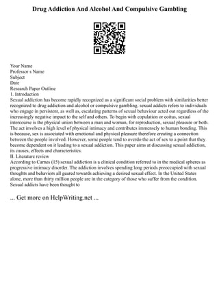Drug Addiction And Alcohol And Compulsive Gambling
Your Name
Professor s Name
Subject
Date
Research Paper Outline
1. Introduction
Sexual addiction has become rapidly recognized as a significant social problem with similarities better
recognized to drug addiction and alcohol or compulsive gambling. sexual addicts refers to individuals
who engage in persistent, as well as, escalating patterns of sexual behaviour acted out regardless of the
increasingly negative impact to the self and others. To begin with copulation or coitus, sexual
intercourse is the physical union between a man and woman, for reproduction, sexual pleasure or both.
The act involves a high level of physical intimacy and contributes immensely to human bonding. This
is because, sex is associated with emotional and physical pleasure therefore creating a connection
between the people involved. However, some people tend to overdo the act of sex to a point that they
become dependent on it leading to a sexual addiction. This paper aims at discussing sexual addiction,
its causes, effects and characteristics.
II. Literature review
According to Carnes (15) sexual addiction is a clinical condition referred to in the medical spheres as
progressive intimacy disorder. The addiction involves spending long periods preoccupied with sexual
thoughts and behaviors all geared towards achieving a desired sexual effect. In the United States
alone, more than thirty million people are in the category of those who suffer from the condition.
Sexual addicts have been thought to
... Get more on HelpWriting.net ...
 