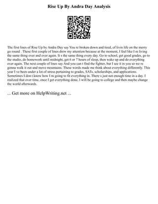 Rise Up By Andra Day Analysis
The first lines of Rise Up by Andra Day say You re broken down and tired, of livin life on the merry
go round . These first couple of lines drew my attention because at the moment, I feel like I m living
the same thing over and over again. It s the same thing every day. Go to school, get good grades, go to
the studio, do homework until midnight, get 6 or 7 hours of sleep, then wake up and do everything
over again. The next couple of lines say And you can t find the fighter, but I see it in you so we re
gonna walk it out and move mountains. These words made me think about everything differently. This
year I ve been under a lot of stress pertaining to grades, SATs, scholarships, and applications.
Sometimes I don t know how I m going to fit everything in. There s just not enough time in a day. I
realized that over time, once I get everything done, I will be going to college and then maybe change
the world afterwards.
... Get more on HelpWriting.net ...
 