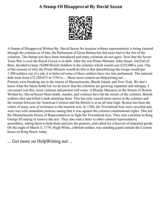 A Stamp Of Disapproval By David Saxon
A Stamp of Disapproval Written By: David Saxon No taxation without representation is being chanted
through the colonies as of late, the Parliament of Great Britain has fed more fuel to the fire of the
colonists, The Stamp acts have been introduced and many colonists do not agree. Now that the Seven
Years War is over the Royal Crown is in debt. After the war Prime Minister, John Stuart, 3rd Earl of
Bute, decided to keep 10,000 British Soldiers in the colonies which would cost £225,000 a year. One
of the reasons of why the Prime Minister would do this is that demobilizing the troops would put
1,500 soldiers out of a job, it is believed some of these soldiers have ties into parliament. The national
debt went from £72,289,673 in 1756 to ... Show more content on Helpwriting.net ...
Protests were breaking out in the streets of Massachusetts, Rhode Island, and New York. We don t
know what the future holds but we do know that the colonists are growing impatient and unhappy. I
can assure you this, more violence and protest will come. A Bloody Massacre in the Streets of Boston
Written by: David Saxon More death, murder, and violence have hit the streets of the colonies. British
soldiers shot and killed a mob attacking them. This has only caused more unrest in the colonies and
the tension between the American Colonist and the British is at an all time high. Boston has been the
center of many acts of resistance to the taxation acts. In 1768, the Townshend Acts were unveiled and
were met with immediate protests stating that it was against the colonist constitutional rights. This led
the Massachusetts House of Representatives to fight the Townshend Acts. They sent a petition to King
George III asking to remove the acts. They also sent a letter to other colonial representative
assemblies, asking them to help them and join the protests, and called for a boycott of imported goods.
On the night of March 5, 1770, Hugh White, a British soldier, was standing guard outside the Custom
house on King Street, today
... Get more on HelpWriting.net ...
 