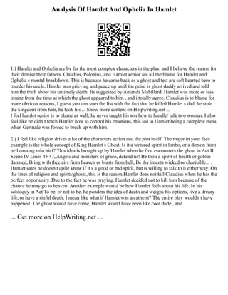 Analysis Of Hamlet And Ophelia In Hamlet
1.) Hamlet and Ophelia are by far the most complex characters in the play, and I believe the reason for
their demise their fathers. Claudius, Polonius, and Hamlet senior are all the blame for Hamlet and
Ophelia s mental breakdown. This is because he came back as a ghost and test are soft hearted hero to
murder his uncle, Hamlet was grieving and peace up until the point is ghost daddy arrived and told
him the truth about his untimely death. Its suggested by Amanda Mabillard, Hamlet was more or less
insane from the time at which the ghost appeared to him , and i totally agree. Claudius is to blame for
more obvious reasons, I guess you can start the list with the fact that he killed Hamlet s dad, he stole
the kingdom from him, he took his ... Show more content on Helpwriting.net ...
I feel hamlet senior is to blame as well; he never taught his son how to handle/ talk two women. I also
feel like he didn t teach Hamlet how to control his emotions, this led to Hamlet being a complete mess
when Gertrude was forced to break up with him.
2.) I feel like religion drives a lot of the characters action and the plot itself. The major in your face
example is the whole concept of King Hamlet s Ghost. Is it a tortured spirit in limbo, or a demon from
hell causing mischief? This idea is brought up by Hamlet when he first encounters the ghost in Act II
Scene IV Lines 43 47, Angels and ministers of grace, defend us! Be thou a spirit of health or goblin
damned, Bring with thee airs from heaven or blasts from hell, Be thy intents wicked or charitable... .
Hamlet sates he doesn t quite know if it s a good or bad spirit, but is willing to talk to it either way. On
the lines of religion and spirits/ghosts, this is the reason Hamlet does not kill Claudius when he has the
perfect opportunity. Due to the fact he was praying, Hamlet decided not to kill him because of the
chance he may go to heaven. Another example would be how Hamlet feels about his life. In his
soliloquy in Act To be, or not to be. he ponders the idea of death and weighs his options, live a dreary
life, or have a sinful death. I mean like what if Hamlet was an atheist? The entire play wouldn t have
happened. The ghost would have come, Hamlet would have been like cool dude , and
... Get more on HelpWriting.net ...
 