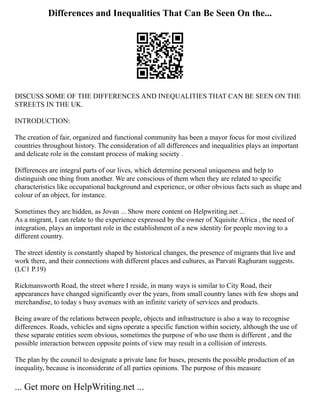 Differences and Inequalities That Can Be Seen On the...
DISCUSS SOME OF THE DIFFERENCES AND INEQUALITIES THAT CAN BE SEEN ON THE
STREETS IN THE UK.
INTRODUCTION:
The creation of fair, organized and functional community has been a mayor focus for most civilized
countries throughout history. The consideration of all differences and inequalities plays an important
and delicate role in the constant process of making society .
Differences are integral parts of our lives, which determine personal uniqueness and help to
distinguish one thing from another. We are conscious of them when they are related to specific
characteristics like occupational background and experience, or other obvious facts such as shape and
colour of an object, for instance.
Sometimes they are hidden, as Jovan ... Show more content on Helpwriting.net ...
As a migrant, I can relate to the experience expressed by the owner of Xquisite Africa , the need of
integration, plays an important role in the establishment of a new identity for people moving to a
different country.
The street identity is constantly shaped by historical changes, the presence of migrants that live and
work there, and their connections with different places and cultures, as Parvati Raghuram suggests.
(LC1 P.19)
Rickmansworth Road, the street where I reside, in many ways is similar to City Road, their
appearances have changed significantly over the years, from small country lanes with few shops and
merchandise, to today s busy avenues with an infinite variety of services and products.
Being aware of the relations between people, objects and infrastructure is also a way to recognise
differences. Roads, vehicles and signs operate a specific function within society, although the use of
these separate entities seem obvious, sometimes the purpose of who use them is different , and the
possible interaction between opposite points of view may result in a collision of interests.
The plan by the council to designate a private lane for buses, presents the possible production of an
inequality, because is inconsiderate of all parties opinions. The purpose of this measure
... Get more on HelpWriting.net ...
 