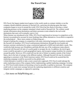 Sta Travel Case
STA Travel, the largest student travel agency in the world, needs to evaluate whether or not the
company should establish a presence in Second Life, a growing role playing game that many
companies began to invest in around the world. STA Travel has the choice to develop a virtual
marketing presence on the computer simulated virtual world of Second Life. The website would
include information about destinations and help to promote events related to the real world
destinations that users will eventually want to visit.
When Internet was introduced in the 1990s, STA Travel experienced an increase in competitors as the
Internet was predicted to account for more bookings than offline alternatives. In an effort to respond to
the technological ... Show more content on Helpwriting.net ...
Instead of putting the company in competition with many interesting homegrown locations created by
the Second Life members, STA Travel could promote destinations through the travel guide and
increase customer satisfaction by using a customized approach to fulfill each individual s needs. This
would also help increase user friendliness and help alleviate one of the weaknesses many players
perceived with Second Life lack of a useful guide to navigate the site. In addition, the travel agent
avatar would be perceptive to each geographical region, and recognize unique localities for countries
around the globe. However, STA would still run the risk of failure in markets outside of the United
States, due to the lack of synergy in the different markets. Although Second Life may be extremely
appealing to customers in the North American market, STA Travel could not be assured that this
marketing campaign would be successful on the global scale.
A third alternative would be to take a more conservative approach. STA Travel could redesign the
entire marketing system of the company before implementing a global marketing campaign. In doing
so, STA Travel could reiterate on becoming as local as possible, as global as necessary. The company
could work to create more synergy between the marketing departments in different countries and
integrate similar campaigns, as opposed to operating
... Get more on HelpWriting.net ...
 