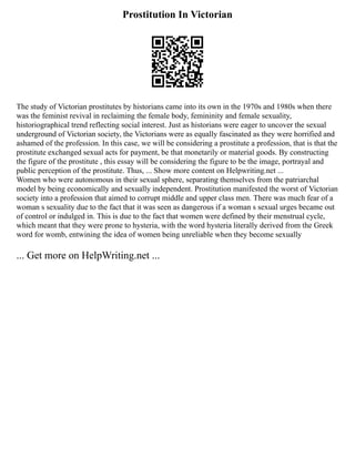 Prostitution In Victorian
The study of Victorian prostitutes by historians came into its own in the 1970s and 1980s when there
was the feminist revival in reclaiming the female body, femininity and female sexuality,
historiographical trend reflecting social interest. Just as historians were eager to uncover the sexual
underground of Victorian society, the Victorians were as equally fascinated as they were horrified and
ashamed of the profession. In this case, we will be considering a prostitute a profession, that is that the
prostitute exchanged sexual acts for payment, be that monetarily or material goods. By constructing
the figure of the prostitute , this essay will be considering the figure to be the image, portrayal and
public perception of the prostitute. Thus, ... Show more content on Helpwriting.net ...
Women who were autonomous in their sexual sphere, separating themselves from the patriarchal
model by being economically and sexually independent. Prostitution manifested the worst of Victorian
society into a profession that aimed to corrupt middle and upper class men. There was much fear of a
woman s sexuality due to the fact that it was seen as dangerous if a woman s sexual urges became out
of control or indulged in. This is due to the fact that women were defined by their menstrual cycle,
which meant that they were prone to hysteria, with the word hysteria literally derived from the Greek
word for womb, entwining the idea of women being unreliable when they become sexually
... Get more on HelpWriting.net ...
 