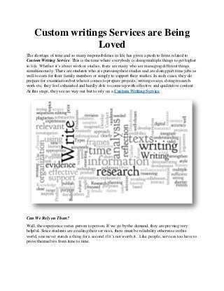 Custom writings Services are Being
Loved
The shortage of time and so many responsibilities in life has given a push to firms related to
Custom Writing Service. This is the time where everybody is doing multiple things to get higher
in life. Whether it’s about work or studies, there are many who are managing different things
simultaneously. There are students who are pursuing their studies and are doing part time jobs as
well to earn for their family members or simply to support their studies. In such cases, they do
prepare for examination but when it comes to prepare projects, writing essays, doing research
work etc, they feel exhausted and hardly able to come up with effective and qualitative content.
At this stage, they see no way out but to rely on a Custom Writing Service.
Can We Rely on Them?
Well, the experience varies person to person. If we go by the demand, they are proving very
helpful. Since students are availing their services, there must be reliability otherwise in this
world, one never stands a thing for a second if it’s not worth it. Like people, services too have to
prove themselves from time to time.
 