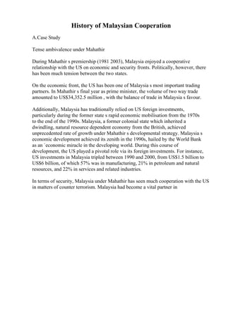 History of Malaysian Cooperation
A.Case Study
Tense ambivalence under Mahathir
During Mahathir s premiership (1981 2003), Malaysia enjoyed a cooperative
relationship with the US on economic and security fronts. Politically, however, there
has been much tension between the two states.
On the economic front, the US has been one of Malaysia s most important trading
partners. In Mahathir s final year as prime minister, the volume of two way trade
amounted to US$34,352.5 million , with the balance of trade in Malaysia s favour.
Additionally, Malaysia has traditionally relied on US foreign investments,
particularly during the former state s rapid economic mobilisation from the 1970s
to the end of the 1990s. Malaysia, a former colonial state which inherited a
dwindling, natural resource dependent economy from the British, achieved
unprecedented rate of growth under Mahathir s developmental strategy. Malaysia s
economic development achieved its zenith in the 1990s, hailed by the World Bank
as an `economic miracle in the developing world. During this course of
development, the US played a pivotal role via its foreign investments. For instance,
US investments in Malaysia tripled between 1990 and 2000, from US$1.5 billion to
US$6 billion, of which 57% was in manufacturing, 21% in petroleum and natural
resources, and 22% in services and related industries.
In terms of security, Malaysia under Mahathir has seen much cooperation with the US
in matters of counter terrorism. Malaysia had become a vital partner in
 