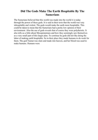 Did The Gods Make The Earth Hospitable By The
Sumerians
The Sumerians believed that this world was made into the world it is today
through the power of these gods. It is said in their texts that the world was very
inhospitable and violent. The gods would make the earth more hospitable. This
could be taken to mean that the Sumerians had a pretty low opinion of their
environment. Also the use of gods reveals that of course they were polytheistic. It
also tells us a little about Mesopotamians and how they seemingly saw themselves
as a very small part of this larger plan. To continue he gods did not like doing the
labor of making earth hospitable. So in their place they made humans to do work for
them. The god Tiamat was slain and made into heaven, and her blood was used to
make humans. Humans were
 