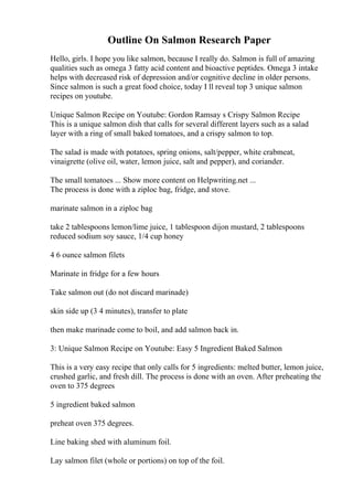 Outline On Salmon Research Paper
Hello, girls. I hope you like salmon, because I really do. Salmon is full of amazing
qualities such as omega 3 fatty acid content and bioactive peptides. Omega 3 intake
helps with decreased risk of depression and/or cognitive decline in older persons.
Since salmon is such a great food choice, today I ll reveal top 3 unique salmon
recipes on youtube.
Unique Salmon Recipe on Youtube: Gordon Ramsay s Crispy Salmon Recipe
This is a unique salmon dish that calls for several different layers such as a salad
layer with a ring of small baked tomatoes, and a crispy salmon to top.
The salad is made with potatoes, spring onions, salt/pepper, white crabmeat,
vinaigrette (olive oil, water, lemon juice, salt and pepper), and coriander.
The small tomatoes ... Show more content on Helpwriting.net ...
The process is done with a ziploc bag, fridge, and stove.
marinate salmon in a ziploc bag
take 2 tablespoons lemon/lime juice, 1 tablespoon dijon mustard, 2 tablespoons
reduced sodium soy sauce, 1/4 cup honey
4 6 ounce salmon filets
Marinate in fridge for a few hours
Take salmon out (do not discard marinade)
skin side up (3 4 minutes), transfer to plate
then make marinade come to boil, and add salmon back in.
3: Unique Salmon Recipe on Youtube: Easy 5 Ingredient Baked Salmon
This is a very easy recipe that only calls for 5 ingredients: melted butter, lemon juice,
crushed garlic, and fresh dill. The process is done with an oven. After preheating the
oven to 375 degrees
5 ingredient baked salmon
preheat oven 375 degrees.
Line baking shed with aluminum foil.
Lay salmon filet (whole or portions) on top of the foil.
 