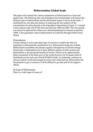 Deforestation Global Scale
This paper will examine the various components of deforestation on a local and
global scale. The following data seen throughout the research paper will analyze the
different types of deforestation and the detrimental impact it leaves on the earth.. I
contributed my own data and analysis in analyzing the time analysis of the
concentration of carbon dioxide in the troposphere represented in Figure A. I created
a time analysis map with NASA Giovanni between 1980 and 2002. The time period
was chosen to represent the effects once deforestationbegan to increase around the
1980s. I also generated a map of deforestation in California through Global Forest
Watch.
II.Introduction
Climate change is such a prevalent topic of concern in modern day that it is
important to understand the contributions to it, deforestation being one of them.
Deforestation exacerbates the already negative consequences of climate change.
Forests play a fundamental role in many different aspects of earth systems and
deforestation is decreasing the benefits of forests. Forests cover approximately
thirty one percent of the land cover in the world; however, 46 56 square miles of
forestlands are lost each year (World Wildlife Fund). As technology continues to
advance and the world increasingly becomes more industrialized, deforestation has
the potential to get so extreme it will be difficult to go back and fix the negative
effects.
III.Types of Deforestation
There is a wide range of causes of
 