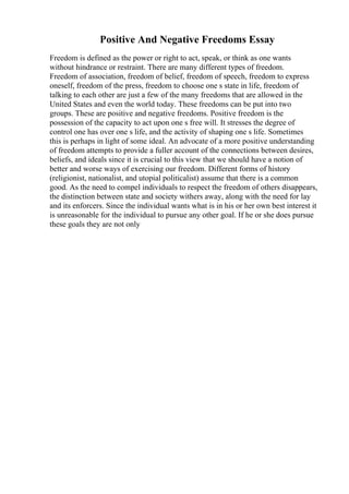 Positive And Negative Freedoms Essay
Freedom is defined as the power or right to act, speak, or think as one wants
without hindrance or restraint. There are many different types of freedom.
Freedom of association, freedom of belief, freedom of speech, freedom to express
oneself, freedom of the press, freedom to choose one s state in life, freedom of
talking to each other are just a few of the many freedoms that are allowed in the
United States and even the world today. These freedoms can be put into two
groups. These are positive and negative freedoms. Positive freedom is the
possession of the capacity to act upon one s free will. It stresses the degree of
control one has over one s life, and the activity of shaping one s life. Sometimes
this is perhaps in light of some ideal. An advocate of a more positive understanding
of freedom attempts to provide a fuller account of the connections between desires,
beliefs, and ideals since it is crucial to this view that we should have a notion of
better and worse ways of exercising our freedom. Different forms of history
(religionist, nationalist, and utopial politicalist) assume that there is a common
good. As the need to compel individuals to respect the freedom of others disappears,
the distinction between state and society withers away, along with the need for lay
and its enforcers. Since the individual wants what is in his or her own best interest it
is unreasonable for the individual to pursue any other goal. If he or she does pursue
these goals they are not only
 