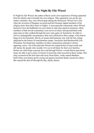 The Night By Elie Wiesel
In Night by Elie Wiesel, the author reflects on his own experience of being separated
from his family and eventually his own religion. This separation was not by any
means voluntary, they were forced apart during the Holocaust. Wiesel was a Jew
when the invasion of Hungary occurred and the Germans ripped members of his
religion away from their home in Sighet. A once peaceful community where Wiesel
learned to love the Kabbalah was now home to only dust and lost memories. Most
members of that Jewish community were never to return, hell greeted them with
open arms as they walked through the now rusty gates of Auschwitz. In order to
survive unimaginable circumstances that were enforced in these camps, a boy had to
hang on to his humanity. But by no means did humanity stay with the boy, being
subjected to the horror of concentration camps, Auschwitz and Buchenwald, Elie
Wieselsaw first hand how members of other communities attempt to silence
opposing voices. All of the pain that Wiesel saw inspired him to keep watch and
tell stories for people who wouldn t live on to tell them for their own families.
Stories are what keeps a person alive and through Eliezer s words that he puts down
many are able to get a sense of closure in knowing what occurred at these camps. One
story occurred on the first train ride away from home, a lady named Madame
SchГ¤chter was beaten up for crying out against imminent death, unseen by others.
She stayed like that all through the day, dumb, absent,
 
