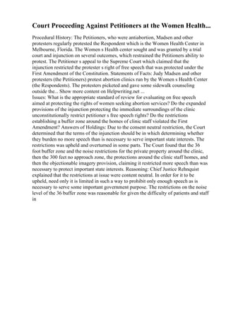 Court Proceeding Against Petitioners at the Women Health...
Procedural History: The Petitioners, who were antiabortion, Madsen and other
protesters regularly protested the Respondent which is the Women Health Center in
Melbourne, Florida. The Women s Health center sought and was granted by a trial
court and injunction on several outcomes, which restrained the Petitioners ability to
protest. The Petitioner s appeal to the Supreme Court which claimed that the
injunction restricted the protester s right of free speech that was protected under the
First Amendment of the Constitution. Statements of Facts: Judy Madsen and other
protesters (the Petitioners) protest abortion clinics run by the Women s Health Center
(the Respondents). The protesters picketed and gave some sidewalk counseling
outside the... Show more content on Helpwriting.net ...
Issues: What is the appropriate standard of review for evaluating on free speech
aimed at protecting the rights of women seeking abortion services? Do the expanded
provisions of the injunction protecting the immediate surroundings of the clinic
unconstitutionally restrict petitioner s free speech rights? Do the restrictions
establishing a buffer zone around the homes of clinic staff violated the First
Amendment? Answers of Holdings: Due to the consent neutral restriction, the Court
determined that the terms of the injunction should be in which determining whether
they burden no more speech than is necessary to serve important state interests. The
restrictions was upheld and overturned in some parts. The Court found that the 36
foot buffer zone and the noise restrictions for the private property around the clinic,
then the 300 feet no approach zone, the protections around the clinic staff homes, and
then the objectionable imagery provision, claiming it restricted more speech than was
necessary to protect important state interests. Reasoning: Chief Justice Rehnquist
explained that the restrictions at issue were content neutral. In order for it to be
upheld, need only it is limited in such a way to prohibit only enough speech as is
necessary to serve some important government purpose. The restrictions on the noise
level of the 36 buffer zone was reasonable for given the difficulty of patients and staff
in
 