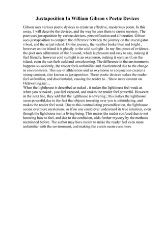 Juxtaposition In William Gibson s Poetic Devices
Gibson uses various poetic devices to create an effective, mysterious poem. In this
essay, I will describe the devices, and the way he uses them to create mystery. The
poet uses juxtaposition by various devices, personification and alliteration. Gibson
uses juxtaposition to compare the difference between the journey on the investigator
s boat, and the actual island. On the journey, the weather broke blue and bright ,
however on the island it is ghastly in the cold sunlight . In my first piece of evidence,
the poet uses alliteration of the b sound, which is pleasant and easy to say, making it
feel friendly, however cold sunlight is an oxymoron, making it seem as if, on the
island, even the sun feels cold and unwelcoming. The difference in the environments
happens so suddenly, the reader feels unfamiliar and disorientated due to the change
in environments. This use of alliteration and an oxymoron in conjunction creates a
strong contrast, also known as juxtaposition. These poetic devices makes the reader
feel unfamiliar, and disorientated, causing the reader to... Show more content on
Helpwriting.net ...
When the lighthouse is described as naked , it makes the lighthouse feel weak as
when you re naked , you feel exposed, and makes the reader feel powerful. However,
in the next line, they add that the lighthouse is towering ; this makes the lighthouse
seem powerful,due to the fact that objects towering over you is intimidating, and
makes the reader feel weak. Due to this contradicting personification, the lighthouse
seems evermore mysterious, as if no one could ever understand its true intention, even
though the lighthouse isn t a living being. This makes the reader confused due to not
knowing how to feel, and due to the confusion, adds further mystery by the methods
mentioned before. The author may have meant to make the reader feel even more
unfamiliar with the environment, and making the events seem even more
 