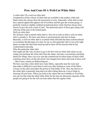 Pros And Cons Of A Well-Cut White Shirt
A white shirt VS a well cut white shirt
Compared to all the colours of shirts that are available in the market, white and
black colour has always been the top priority to men. Especially, white shirt in men
has a special appeal that appears out of nowhere and this gets the women going. A
perfectly ironed or slightly crinkled up buttoned down white shirt has always been
known to give the men a look of class. This particular piece of dress goes along well
with any of the jean or the formal pants.
Well cut white shirt
We all know what a normal white shirt is. Now let us look at what a well cut white
shirt is actually is. We have seen these in advertisements and also in shops.
Basically, a well cut white shirt is a normal white shirt that has been custom tailored
to accentuate the physique of a man. So say so, this particular shirt is cut at the right
places to make the man look toned up and to show off his muscles that he has
worked hard to develop.
Why this particular white shirt
One might ask like why we have to go in for this well cut white shirt when we can
simply just purchase the white shirt from the shops. Just take a second here and think
about few things. Have you ever seen the commercials for these types of shirts while
watching some show on the television? Just imagine how those men look in those well
... Show more content on Helpwriting.net ...
We have seen that, white shirts have more fabric, especially near the waist and
thus make it difficult to tuck them in and even after tucking in; some of the fabric
is loose on the sides and makes the person to look bulky or fat. Also, the sleeves of
the white shirt is generally long and even after rolling them up, it never helps in
showing off your arms. When you look at the videos that are available on YouTube,
one can see that when the ideal white shirts for the men are discussed, majority of the
people are going in for the well cut look rather than the regular white
 