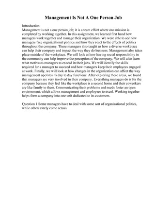 Management Is Not A One Person Job
Introduction
Management is not a one person job; it is a team effort where one mission is
completed by working together. In this assignment, we learned first hand how
managers work together and manage their organization. We were able to see how
managers face organizational politics and how they react to the effects of politics
throughout the company. These managers also taught us how a diverse workplace
can help their company and impact the way they do business. Management also takes
place outside of the workplace. We will look at how having social responsibility in
the community can help improve the perception of the company. We will also learn
what motivates managers to exceed in their jobs. We will identify the skills
required for a manager to succeed and how managers keep their employees engaged
at work. Finally, we will look at how changes in the organization can affect the way
management operates its day to day functions. After exploring these areas, we found
that managers are very involved in their company. Everything managers do is for the
company because they feel like the workplace is a second home and their coworkers
are like family to them. Communicating their problems and needs foster an open
environment, which allows management and employees to excel. Working together
helps form a company into one unit dedicated to its customers.
Question 1 Some managers have to deal with some sort of organizational politics,
while others rarely come across
 