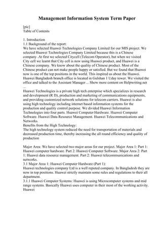 Management Information System Term Paper
[pic]
Table of Contents
1. Introduction
1.1 Background of the report:
We have selected Huawei Technologies Company Limited for our MIS project. We
selected Huawei Technologies Company Limited because this is a Chinese
company .At first we selected Citycell (Telecom Operator), but when we visited
City cell we learnt that City cell is now using Huawei product, and Huawei is a
Chinese company. We know about the quality of Chinese product. Most of the
Chinese product can not make people happy or satisfied. But we found that Huawei
now is one of the top positions in the world. This inspired us about the Huawei.
Huawei Bangladesh branch office is located in Gulshan 1 Uday tower. We visited the
office and talked to the Assistant Manager ... Show more content on Helpwriting.net
...
Huawei Technologies is a private high tech enterprise which specializes in research
and development (R D), production and marketing of communications equipments,
and providing customized network solutions for telecom carriers. Huawei is also
using high technology including internet based information systems for the
production and quality control purpose. We divided Huawei Information
Technologies into four parts. Huawei Computer Hardware. Huawei Computer
Software. Huawei Data Resource Management. Huawei Telecommunications and
Networks.
Benefits from the High Technology:
The high technology system reduced the need for transportation of materials and
decreased production time, thereby increasing the all round efficiency and quality of
production
Major Area: We have selected two major areas for our project. Major Area 1: Part 1:
Huawei computer hardware. Part 2: Huawei Computer Software. Major Area 2: Part
1: Huawei data resource management. Part 2: Huawei telecommunications and
networks.
3.1 Major Area 1: Huawei Computer Hardware (Part 1):
Huawei technologies company Ltd is a well reputed company. In Bangladesh they are
now in top positions. Huawei strictly maintain some rules and regulations to their all
department.
3.1.1 Huawei Computer Systems: Huawei is using Microcomputer systems and mid
range systems. Basically Huawei uses computer in their most of the working activity.
Huawei
 