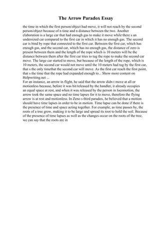 The Arrow Paradox Essay
the time in which the first person/object had move, it will not reach by the second
person/object because of n time and n distance between the two. Another
elaboration is a large car that had enough gas to make it move while there s an
undersized car compared to the first car in which it has no enough gas. The second
car is bind by rope that connected to the first car. Between the first car, which has
enough gas, and the second car, which has no enough gas, the distance of zero is
present between them and the length of the rope which is 10 meters will be the
distance between them after the first car tries to tug the rope to make the second car
move. The large car started to move, but because of the length of the rope, which is
10 meters, the second car would not move until the 10 meters had tug by the first car,
that s the only timethat the second car will move. As the first car reach the first point,
that s the time that the rope had expanded enough to... Show more content on
Helpwriting.net ...
For an instance, an arrow in flight, he said that the arrow didn t move at all or
motionless because, before it was hit/released by the handler, it already occupies
an equal space at rest, and when it was released by the person in locomotion, the
arrow took the same space and no time lapses for it to move, therefore the flying
arrow is at rest and motionless. In Zeno s third paradox, he believed that a motion
should have time lapses in order to be in motion. Time lapse can be done if there is
the presence of time and space acting together. For example, as time passes by, the
roots of a tree grow, making it to be large and spread its root to hold the soil. Because
of the presence of time lapses as well as the changes occur on the roots of the tree,
we can say that the roots are in
 