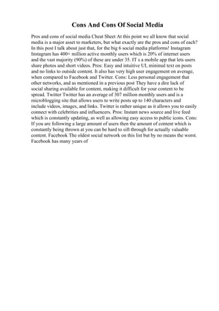 Cons And Cons Of Social Media
Pros and cons of social media Cheat Sheet At this point we all know that social
media is a major asset to marketers, but what exactly are the pros and cons of each?
In this post I talk about just that, for the big 6 social media platforms! Instagram
Instagram has 400+ million active monthly users which is 20% of internet users
and the vast majority (90%) of these are under 35. IT s a mobile app that lets users
share photos and short videos. Pros: Easy and intuitive UI, minimal text on posts
and no links to outside content. It also has very high user engagement on average,
when compared to Facebook and Twitter. Cons: Less personal engagement that
other networks, and as mentioned in a previous post They have a dire lack of
social sharing available for content, making it difficult for your content to be
spread. Twitter Twitter has an average of 307 million monthly users and is a
microblogging site that allows users to write posts up to 140 characters and
include videos, images, and links. Twitter is rather unique as it allows you to easily
connect with celebrities and influencers. Pros: Instant news source and live feed
which is constantly updating, as well as allowing easy access to public icons. Cons:
If you are following a large amount of users then the amount of content which is
constantly being thrown at you can be hard to sift through for actually valuable
content. Facebook The oldest social network on this list but by no means the worst.
Facebook has many years of
 
