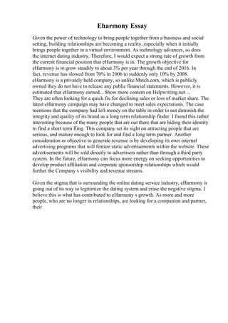Eharmony Essay
Given the power of technology to bring people together from a business and social
setting, building relationships are becoming a reality, especially when it initially
brings people together in a virtual environment. As technology advances, so does
the internet dating industry. Therefore, I would expect a strong rate of growth from
the current financial position that eHarmony is in. The growth objective for
eHarmony is to grow steadily to about 3% per year through the end of 2016. In
fact, revenue has slowed from 70% in 2006 to suddenly only 10% by 2008.
eHarmony is a privately held company, so unlike Match.com, which is publicly
owned they do not have to release any public financial statements. However, it is
estimated that eHarmony earned... Show more content on Helpwriting.net ...
They are often looking for a quick fix for declining sales or loss of market share. The
latest eHarmony campaign may have changed to meet sales expectations. The case
mentions that the company had left money on the table in order to not diminish the
integrity and quality of its brand as a long term relationship finder. I found this rather
interesting because of the many people that are out there that are hiding their identity
to find a short term fling. This company set its sight on attracting people that are
serious, and mature enough to look for and find a long term partner. Another
consideration or objective to generate revenue is by developing its own internal
advertising programs that will feature static advertisements within the website. These
advertisements will be sold directly to advertisers rather than through a third party
system. In the future, eHarmony can focus more energy on seeking opportunities to
develop product affiliation and corporate sponsorship relationships which would
further the Company s visibility and revenue streams.
Given the stigma that is surrounding the online dating service industry, eHarmony is
going out of its way to legitimize the dating system and erase the negative stigma. I
believe this is what has contributed to eHarmony s growth. As more and more
people, who are no longer in relationships, are looking for a companion and partner,
their
 