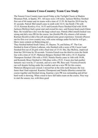 Sonora Cross-Country Team Case Study
The Sonora Cross Country team raced Friday at the Twilight Classic at Shadow
Mountain Park, in Sparks, NV. All races were 2.48 miles. Jackson Mcllroy finished
first out of 64 runner and six teams with a time of 13:39. He beat his 2014 time by
41 seconds. Patrick McConnell came in ninth with 14:31; Ian Smith 17th with
15:15; Kiernan Kostlivy 41st, 16:53 and Gonzalo Pazoz finished 62nd with 18:44.
Jackson (Mcllroy) had a great start and owned his race, said Sonora head coach Glenn
Bass. He would have also won the large school race. Patrick (McConnell) looked very
strong and did a nice PR for the course. Ian (Smith) PR d by almost a full minute.
Kiernan (Kostlivy) did a fine job and gained some great experience. Gonzalo (Pazoz)
ran his first ever cross country race, with some mileage under his belt he will get...
Show more content on Helpwriting.net ...
They finished behind South Tahoe, 35; Dayton, 76; and Selma, 87. The Cats
finished in front of Sierra Lutheran, who finished with a score of 90, Cassie Land
finished first out of 26 girls with a final time of 15:18. She, like Mcllroy, improved
from her 2014 time by 50 seconds. Victoria French was the third to cross the finish
line with a time of 16:47; Matteson Burgess finished 10th with a 18:13; Kaarina
Thompson finished 15th with a 19:03; Natalie Hawks came in 16th with 19:04,
and Kennedy Bruce finished in 18th place with a 19:21. Cassie also had another
fantastic race won by 27 seconds, and set a new PR, Bass said. Victoria (French)
ran well despite feeling under the weather and ran a new PR for this course.
Matteson (Burgess) just cruised. I missed her at the mile mark because she was
faster than I had expected. Kaarina (Thompson) and Natalie (Hawks) cruised the
course together and finished strong. Kaarina s new PR was outstanding and all her
hard work is showing. What a treat to have full ladies team on the course. Nice way
to start the season, too, with three good
 