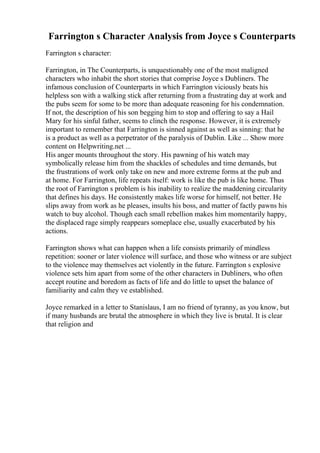 Farrington s Character Analysis from Joyce s Counterparts
Farrington s character:
Farrington, in The Counterparts, is unquestionably one of the most maligned
characters who inhabit the short stories that comprise Joyce s Dubliners. The
infamous conclusion of Counterparts in which Farrington viciously beats his
helpless son with a walking stick after returning from a frustrating day at work and
the pubs seem for some to be more than adequate reasoning for his condemnation.
If not, the description of his son begging him to stop and offering to say a Hail
Mary for his sinful father, seems to clinch the response. However, it is extremely
important to remember that Farrington is sinned against as well as sinning: that he
is a product as well as a perpetrator of the paralysis of Dublin. Like ... Show more
content on Helpwriting.net ...
His anger mounts throughout the story. His pawning of his watch may
symbolically release him from the shackles of schedules and time demands, but
the frustrations of work only take on new and more extreme forms at the pub and
at home. For Farrington, life repeats itself: work is like the pub is like home. Thus
the root of Farrington s problem is his inability to realize the maddening circularity
that defines his days. He consistently makes life worse for himself, not better. He
slips away from work as he pleases, insults his boss, and matter of factly pawns his
watch to buy alcohol. Though each small rebellion makes him momentarily happy,
the displaced rage simply reappears someplace else, usually exacerbated by his
actions.
Farrington shows what can happen when a life consists primarily of mindless
repetition: sooner or later violence will surface, and those who witness or are subject
to the violence may themselves act violently in the future. Farrington s explosive
violence sets him apart from some of the other characters in Dubliners, who often
accept routine and boredom as facts of life and do little to upset the balance of
familiarity and calm they ve established.
Joyce remarked in a letter to Stanislaus, I am no friend of tyranny, as you know, but
if many husbands are brutal the atmosphere in which they live is brutal. It is clear
that religion and
 