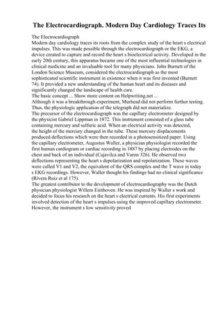 The Electrocardiograph. Modern Day Cardiology Traces Its
The Electrocardiograph
Modern day cardiology traces its roots from the complex study of the heart s electrical
impulses. This was made possible through the electrocardiograph or the EKG, a
device created to capture and record the heart s bioelectrical activity. Developed in the
early 20th century, this apparatus became one of the most influential technologies in
clinical medicine and an invaluable tool for many physicians. John Burnett of the
London Science Museum, considered the electrocardiograph as the most
sophisticated scientific instrument in existence when it was first invented (Burnett
74). It provided a new understanding of the human heart and its diseases and
significantly changed the landscape of health care.
The basic concept ... Show more content on Helpwriting.net ...
Although it was a breakthrough experiment, Murhead did not perform further testing.
Thus, the physiologic application of the telegraph did not materialize.
The precursor of the electrocardiograph was the capillary electrometer designed by
the physicist Gabriel Lippman in 1872. This instrument consisted of a glass tube
containing mercury and sulfuric acid. When an electrical activity was detected,
the height of the mercury changed in the tube. These mercury displacements
produced deflections which were then recorded in a photosensitized paper. Using
the capillary electrometer, Augustus Waller, a physician physiologist recorded the
first human cardiogram or cardiac recording in 1887 by placing electrodes on the
chest and back of an individual (Cajavilca and Varon 326). He observed two
deflections representing the heart s depolarization and repolarization. These waves
were called V1 and V2, the equivalent of the QRS complex and the T wave in today
s EKG recordings. However, Waller thought his findings had no clinical significance
(Rivera Ruiz et al 175).
The greatest contributor to the development of electrocardiography was the Dutch
physician physiologist Willem Einthoven. He was inspired by Waller s work and
decided to focus his research on the heart s electrical currents. His first experiments
involved detection of the heart s impulses using the improved capillary electrometer.
However, the instrument s low sensitivity proved
 