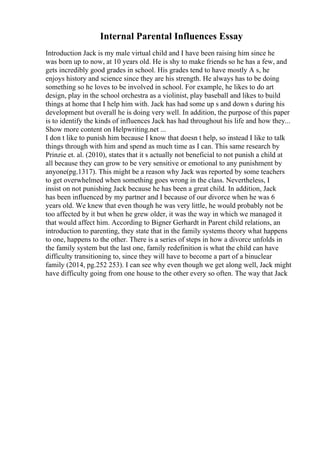 Internal Parental Influences Essay
Introduction Jack is my male virtual child and I have been raising him since he
was born up to now, at 10 years old. He is shy to make friends so he has a few, and
gets incredibly good grades in school. His grades tend to have mostly A s, he
enjoys history and science since they are his strength. He always has to be doing
something so he loves to be involved in school. For example, he likes to do art
design, play in the school orchestra as a violinist, play baseball and likes to build
things at home that I help him with. Jack has had some up s and down s during his
development but overall he is doing very well. In addition, the purpose of this paper
is to identify the kinds of influences Jack has had throughout his life and how they...
Show more content on Helpwriting.net ...
I don t like to punish him because I know that doesn t help, so instead I like to talk
things through with him and spend as much time as I can. This same research by
Prinzie et. al. (2010), states that it s actually not beneficial to not punish a child at
all because they can grow to be very sensitive or emotional to any punishment by
anyone(pg.1317). This might be a reason why Jack was reported by some teachers
to get overwhelmed when something goes wrong in the class. Nevertheless, I
insist on not punishing Jack because he has been a great child. In addition, Jack
has been influenced by my partner and I because of our divorce when he was 6
years old. We knew that even though he was very little, he would probably not be
too affected by it but when he grew older, it was the way in which we managed it
that would affect him. According to Bigner Gerhardt in Parent child relations, an
introduction to parenting, they state that in the family systems theory what happens
to one, happens to the other. There is a series of steps in how a divorce unfolds in
the family system but the last one, family redefinition is what the child can have
difficulty transitioning to, since they will have to become a part of a binuclear
family (2014, pg.252 253). I can see why even though we get along well, Jack might
have difficulty going from one house to the other every so often. The way that Jack
 