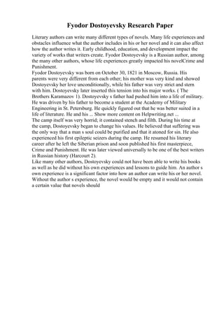 Fyodor Dostoyevsky Research Paper
Literary authors can write many different types of novels. Many life experiences and
obstacles influence what the author includes in his or her novel and it can also affect
how the author writes it. Early childhood, education, and development impact the
variety of works that writers create. Fyodor Dostoyevsky is a Russian author, among
the many other authors, whose life experiences greatly impacted his novelCrime and
Punishment.
Fyodor Dostoyevsky was born on October 30, 1821 in Moscow, Russia. His
parents were very different from each other; his mother was very kind and showed
Dostoyevsky her love unconditionally, while his father was very strict and stern
with him. Dostoyevsky later inserted this tension into his major works. ( The
Brothers Karamazov 1). Dostoyevsky s father had pushed him into a life of military.
He was driven by his father to become a student at the Academy of Military
Engineering in St. Petersburg. He quickly figured out that he was better suited in a
life of literature. He and his ... Show more content on Helpwriting.net ...
The camp itself was very horrid; it contained stench and filth. During his time at
the camp, Dostoyevsky began to change his values. He believed that suffering was
the only way that a man s soul could be purified and that it atoned for sin. He also
experienced his first epileptic seizers during the camp. He resumed his literary
career after he left the Siberian prison and soon published his first masterpiece,
Crime and Punishment. He was later viewed universally to be one of the best writers
in Russian history (Harcourt 2).
Like many other authors, Dostoyevsky could not have been able to write his books
as well as he did without his own experiences and lessons to guide him. An author s
own experience is a significant factor into how an author can write his or her novel.
Without the author s experience, the novel would be empty and it would not contain
a certain value that novels should
 
