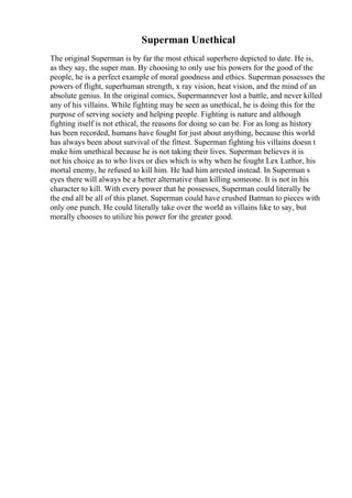 Superman Unethical
The original Superman is by far the most ethical superhero depicted to date. He is,
as they say, the super man. By choosing to only use his powers for the good of the
people, he is a perfect example of moral goodness and ethics. Superman possesses the
powers of flight, superhuman strength, x ray vision, heat vision, and the mind of an
absolute genius. In the original comics, Supermannever lost a battle, and never killed
any of his villains. While fighting may be seen as unethical, he is doing this for the
purpose of serving society and helping people. Fighting is nature and although
fighting itself is not ethical, the reasons for doing so can be. For as long as history
has been recorded, humans have fought for just about anything, because this world
has always been about survival of the fittest. Superman fighting his villains doesn t
make him unethical because he is not taking their lives. Superman believes it is
not his choice as to who lives or dies which is why when he fought Lex Luthor, his
mortal enemy, he refused to kill him. He had him arrested instead. In Superman s
eyes there will always be a better alternative than killing someone. It is not in his
character to kill. With every power that he possesses, Superman could literally be
the end all be all of this planet. Superman could have crushed Batman to pieces with
only one punch. He could literally take over the world as villains like to say, but
morally chooses to utilize his power for the greater good.
 