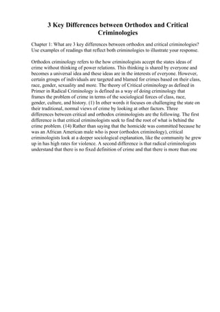 3 Key Differences between Orthodox and Critical
Criminologies
Chapter 1: What are 3 key differences between orthodox and critical criminologies?
Use examples of readings that reflect both criminologies to illustrate your response.
Orthodox criminology refers to the how criminologists accept the states ideas of
crime without thinking of power relations. This thinking is shared by everyone and
becomes a universal idea and these ideas are in the interests of everyone. However,
certain groups of individuals are targeted and blamed for crimes based on their class,
race, gender, sexuality and more. The theory of Critical criminology as defined in
Primer in Radical Criminology is defined as a way of doing criminology that
frames the problem of crime in terms of the sociological forces of class, race,
gender, culture, and history. (1) In other words it focuses on challenging the state on
their traditional, normal views of crime by looking at other factors. Three
differences between critical and orthodox criminologists are the following. The first
difference is that critical criminologists seek to find the root of what is behind the
crime problem. (14) Rather than saying that the homicide was committed because he
was an African American male who is poor (orthodox criminology), critical
criminologists look at a deeper sociological explanation, like the community he grew
up in has high rates for violence. A second difference is that radical criminologists
understand that there is no fixed definition of crime and that there is more than one
 