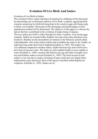 Evolution Of Live Birth And Snakes
Evolution of Live Birth in Snakes
The evolution of how snakes reproduce by bearing live offspring will be discussed
by determining, the evolutionary pathway of live birth, viviparity, egg laying birth,
oviparity and giving live birth but being kept in the womb in eggs until being ready
to hatch, ovoviviparity. Discussion of the advantages and disadvantages of each
reproduction method will be determined. The objective of this paper is to discuss the
factors that have contributed to the evolution of snakes being viviparous.
The way snakes give birth is either through live birth, viviparity, or by laying eggs,
oviparity. Snakes are located within, Reptilia, the same class many dinosaurs were
located in. Reptiles are the descendants of creatures in the Paleozoic period called,
Labrynthodonts. One of the earliest reptiles that resembles the snake is the, Eophis, an
eight inch long snake that lived in England (Guillette Jr. 1993). The Eophis was
very different compared to modern snakes, Eophis had four legs and is believed to
have been living near water. The limbs are what enabled Eophis to move rapidly in
water (Guillette Jr., 1993). Around 100 million years ago the limbs in Eophis were
loss and limbless snakes evolved (Guillette Jr., 1993). The fossil record of early
snakes is very rare due to snakes consisting of many small and very fragile bones
making them easily destroyed. Most of the species classified within Reptilia are
oviparous. (Guillette Jr., 1993). Snakes are no
 