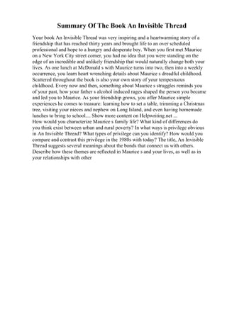 Summary Of The Book An Invisible Thread
Your book An Invisible Thread was very inspiring and a heartwarming story of a
friendship that has reached thirty years and brought life to an over scheduled
professional and hope to a hungry and desperate boy. When you first met Maurice
on a New York City street corner, you had no idea that you were standing on the
edge of an incredible and unlikely friendship that would naturally change both your
lives. As one lunch at McDonald s with Maurice turns into two, then into a weekly
occurrence, you learn heart wrenching details about Maurice s dreadful childhood.
Scattered throughout the book is also your own story of your tempestuous
childhood. Every now and then, something about Maurice s struggles reminds you
of your past, how your father s alcohol induced rages shaped the person you became
and led you to Maurice. As your friendship grows, you offer Maurice simple
experiences he comes to treasure: learning how to set a table, trimming a Christmas
tree, visiting your nieces and nephew on Long Island, and even having homemade
lunches to bring to school.... Show more content on Helpwriting.net ...
How would you characterize Maurice s family life? What kind of differences do
you think exist between urban and rural poverty? In what ways is privilege obvious
in An Invisible Thread? What types of privilege can you identify? How would you
compare and contrast this privilege in the 1980s with today? The title, An Invisible
Thread suggests several meanings about the bonds that connect us with others.
Describe how these themes are reflected in Maurice s and your lives, as well as in
your relationships with other
 