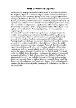 Mary Rowlandson Captivity
The Narrative of the Captivity and Restoration of Mrs. Mary Rowlandson reveals
that the ghastly depiction of the Indian religion (or what Rowlandson perceives as a
lack of religion) in the narrative is directly related to the ideologies of her Puritan
upbringing. Furthermore, Rowlandson s experiences in captivity and encounter with
the new, or Other religionof the Indians cause her rethink, and question her past; her
experiences do not however cause her to redirect her life or change her ideals in any
way. The function of religion plays a significant role in the narrative, especially the
dissimilarities between the narrator s religious beliefs and the Other religion of her
captors. More specifically the Puritanideology of the... Show more content on
Helpwriting.net ...
The terms and images Rowlandson uses signify black, hellish, devilish peoples
who have no sense of civility. Furthermore the Indians, or Others , who are not
Christian, and practice their own spiritual customs, are viewed as barbaric and
abnormal to Rowlandson. Rowlandson s interaction with the Other and her
Puritan principles reveal a larger importance to the narrator. Rowlandson feels that
her captivity is directly related to God s will, and therefore believes that God is
punishing her for sins she committed in her past. As a result she is determined to
repent her sins to God, and devotes much of her time reading the bible, reciting
scripture, and while she learns to adapt to her difficult situation, she is careful to
maintain her ideals and integrity throughout the time she is detained. For example
on the first Sabbath during Rowlandson s confinement she remarks, I remembered
how careless I had been of Gods holy time: how many Sabbaths I had lost and
mispent, and how evilly I had walked in Gods sight; which lay so close upon my
Spirit, that it was easie for me to see how righteous it was with God to cut off the
threed of my life, and cast me out if his presence for ever (16). It is clear from this
statement that the narrator attaches her encounter with the Indians, or the Other as a
reprimand from
 