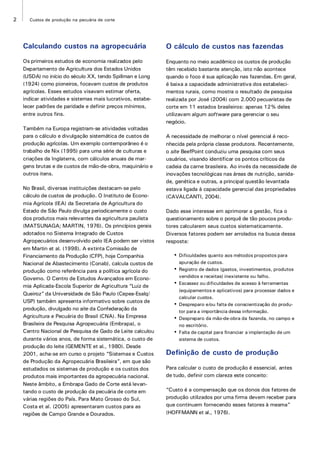 2 Custos de produção na pecuária de corte
Calculando custos na agropecuária
Os primeiros estudos de economia realizados pelo
Departamento de Agricultura dos Estados Unidos
(USDA) no início do século XX, tendo Spillman e Long
(1924) como pioneiros, focavam custos de produtos
agrícolas. Esses estudos visavam estimar oferta,
indicar atividades e sistemas mais lucrativos, estabe-
lecer padrões de paridade e definir preços mínimos,
entre outros fins.
Também na Europa registram-se atividades voltadas
para o cálculo e divulgação sistemática de custos de
produção agrícolas. Um exemplo contemporâneo é o
trabalho de Nix (1995) para uma série de culturas e
criações da Inglaterra, com cálculos anuais de mar-
gens brutas e de custos de mão-de-obra, maquinário e
outros itens.
No Brasil, diversas instituições destacam-se pelo
cálculo de custos de produção. O Instituto de Econo-
mia Agrícola (IEA) da Secretaria de Agricultura do
Estado de São Paulo divulga periodicamente o custo
dos produtos mais relevantes da agricultura paulista
(MATSUNAGA; MARTIN, 1976). Os princípios gerais
adotados no Sistema Integrado de Custos
Agropecuários desenvolvido pelo IEA podem ser vistos
em Martin et al. (1998). A extinta Comissão de
Financiamento da Produção (CFP), hoje Companhia
Nacional de Abastecimento (Conab), calcula custos de
produção como referência para a política agrícola do
Governo. O Centro de Estudos Avançados em Econo-
mia Aplicada-Escola Superior de Agricultura “Luiz de
Queiroz” da Universidade de São Paulo (Cepea-Esalq/
USP) também apresenta informativo sobre custos de
produção, divulgado no site da Confederação da
Agricultura e Pecuária do Brasil (CNA). Na Empresa
Brasileira de Pesquisa Agropecuária (Embrapa), o
Centro Nacional de Pesquisa de Gado de Leite calculou
durante vários anos, de forma sistemática, o custo de
produção do leite (GEMENTE et al., 1980). Desde
2001, acha-se em curso o projeto “Sistemas e Custos
de Produção da Agropecuária Brasileira”, em que são
estudados os sistemas de produção e os custos dos
produtos mais importantes da agropecuária nacional.
Neste âmbito, a Embrapa Gado de Corte está levan-
tando o custo de produção da pecuária de corte em
várias regiões do País. Para Mato Grosso do Sul,
Costa et al. (2005) apresentaram custos para as
regiões de Campo Grande e Dourados.
O cálculo de custos nas fazendas
Enquanto no meio acadêmico os custos de produção
têm recebido bastante atenção, isto não acontece
quando o foco é sua aplicação nas fazendas. Em geral,
é baixa a capacidade administrativa dos estabeleci-
mentos rurais, como mostra o resultado de pesquisa
realizada por José (2004) com 2.000 pecuaristas de
corte em 11 estados brasileiros: apenas 12% deles
utilizavam algum software para gerenciar o seu
negócio.
A necessidade de melhorar o nível gerencial é reco-
nhecida pela própria classe produtora. Recentemente,
o site BeefPoint conduziu uma pesquisa com seus
usuários, visando identificar os pontos críticos da
cadeia da carne brasileira. Ao invés da necessidade de
inovações tecnológicas nas áreas de nutrição, sanida-
de, genética e outras, a principal questão levantada
estava ligada à capacidade gerencial das propriedades
(CAVALCANTI, 2004).
Dado esse interesse em aprimorar a gestão, fica o
questionamento sobre o porquê de tão poucos produ-
tores calcularem seus custos sistematicamente.
Diversos fatores podem ser arrolados na busca dessa
resposta:
• Dificuldades quanto aos métodos propostos para
apuração de custos.
• Registro de dados (gastos, investimentos, produtos
vendidos e receitas) inexistente ou falho.
• Escassez ou dificuldades de acesso à ferramentas
(equipamentos e aplicativos) para processar dados e
calcular custos.
• Despreparo e/ou falta de conscientização do produ-
tor para a importância dessa informação.
• Despreparo da mão-de-obra da fazenda, no campo e
no escritório.
• Falta de capital para financiar a implantação de um
sistema de custos.
Definição de custo de produção
Para calcular o custo de produção é essencial, antes
de tudo, definir com clareza este conceito:
“Custo é a compensação que os donos dos fatores de
produção utilizados por uma firma devem receber para
que continuem fornecendo esses fatores à mesma”
(HOFFMANN et al., 1976).
 