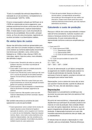3Custos de produção na pecuária de corte
“Custo é a avaliação dos esforços despendidos na
realização de um ato econômico, nomeadamente no
ato de produção” (COTTA, 1978).
O termo compensação é utilizado por Hoffmann et al.
(1976) em substituição ao termo pagamento, pois
análises econômicas envolvem certos tipos de custo
que, não necessariamente, implicam desembolsos.
Aliás, é nesse aspecto que o custo de produção se
diferencia da contabilidade. Esta se atém, principal-
mente, ao fluxo de caixa da empresa, registrando as
receitas (entradas) e os desembolsos (saídas).
Os vários tipos de custos
Apesar das definições sintéticas apresentadas para
custo, este não é um conceito simples ou mesmo uno,
como atestam as inúmeras adjetivações encontradas
nos textos que o abordam, como, entre outros,
Soldateli et al. (1993) e Vale e Gomes (1997). Em
vista disso, alguns tipos de custos, mais utilizados,
são definidos a seguir.
• Custos totais: Somatório de todos os custos, de
qualquer natureza, incorridos na produção de
determinado bem.
• Custo médio: Custo total por unidade produzida;
também designado custo unitário.
• Custos fixos: Parcela dos custos totais que não varia
com o volume de produção da atividade (exemplo:
Imposto Territorial Rural, depreciações de instala-
ções).
• Custos variáveis: Parte dos custos totais que varia
proporcionalmente ao volume de produção (exemplo:
gastos com produtos veterinários).
• Custos explícitos: São as despesas ou desembolsos
efetivos de dinheiro (exemplo: pagamento de
salários).
• Custos implícitos: São aqueles custos que não
implicam desembolso de dinheiro (exemplo: depreci-
ação de curral).
São também relevantes os conceitos de custo
operacional e custo de oportunidade:
• Custo operacional, como o próprio termo revela, diz
respeito àqueles custos diretamente ligados à
operação do sistema, como os gastos com insumos
e o custo de uso de instalações, máquinas e equipa-
mentos. Assim, inclui tanto custos explícitos como
implícitos (depreciações), mas não considera juros
sobre o capital empatado. O pró-labore do produtor
também é parte do custo operacional.
• Custo de oportunidade: Sempre se refere a um
recurso próprio, correspondendo ao benefício
renunciado por não empregá-lo em seu melhor uso
alternativo. Esses custos fazem parte dos custos
implícitos definidos anteriormente, pois não implicam
desembolso de dinheiro.
Calculando o custo de produção
Para que o cálculo dos custos seja realizado e interpre-
tado de forma consistente, é preciso visualizar com
clareza a hierarquia existente entre seus diversos
componentes. O custo total pode então ser
desmembrado conforme a estrutura simplificada que
segue:
1. Custo total (CT)
1.1. Custo operacional (COP)
1.1.1. Desembolsos (DES)
1.1.2. Depreciações (DEP)
1.1.3. Custo da administração ou pró-labore
(CADM)
1.2. Custo de oportunidade do capital (CK)
Tem-se então:
CT = COP + CK
COP = DES + DEP + CADM
O custo da administração ou pró-labore corresponde
ao pagamento do trabalho realizado pelo produtor na
função de administrador da fazenda. Se ele não
estivesse à frente do negócio, precisaria contratar um
empregado para realizar essa tarefa.
Depreciações, juros e rateios de custos são os itens
que suscitam maiores dúvidas, quando do cálculo de
custos. Por isso, eles são abordados a seguir.
Depreciações
Depreciação é um procedimento contábil que visa
acumular recursos para repor bens de capital ao final
de sua vida útil.
Do ponto de vista econômico, a depreciação se aplica
àqueles bens que participam do processo produtivo em
mais de um ciclo de produção. Esta condição diferen-
cia o bem de capital, depreciável, do insumo, que em
geral é integralmente utilizado em apenas um ciclo de
produção. A depreciação é portanto um custo não-
monetário decorrente da perda de valor por idade, uso
ou obsolescência.
O método linear de calcular a depreciação é o mais
utilizado, pela sua simplicidade. Possíveis diferenças
 