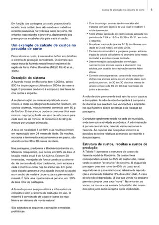 5Custos de produção na pecuária de corte
Em função das vantagens do rateio proporcional à
receita, este critério tem sido usado em trabalhos
recentes realizados na Embrapa Gado de Corte. No
entanto, essa escolha é arbitrária, dependendo dos
pressupostos estabelecidos para cada situação.
Um exemplo de cálculo de custos na
pecuária de corte
Para calcular o custo, é necessário definir em detalhes
o sistema de produção considerado. O exemplo que
segue trata da fazenda modal (mais freqüente) da
região de Porto Velho, Rondônia (MELO FILHO et al.,
2005).
Descrição do sistema
A fazenda modal em Rondônia tem 1.000 ha, sendo
800 ha de pastagens cultivadas e 200 ha de reserva
legal. O processo produtivo é composto das fases de
cria, recria e engorda.
A suplementação de minerais é praticada o ano
inteiro, e todas as categorias do rebanho recebem, em
cochos cobertos, mistura mineral comercial com 80 g
de fósforo. Entretanto, o produtor costuma diluir essa
mistura na proporção de um saco de sal comum para
cada saco de sal mineral. O consumo é de 40 g da
mistura por unidade animal/dia.
A taxa de natalidade é de 60% e as novilhas entram
em reprodução com 24 meses de idade. Os machos,
recriados e terminados exclusivamente em pasto, são
abatidos entre 36 e 38 meses de idade.
Nas pastagens, predomina a Brachiaria brizantha cv.
Marandu (braquiarão), que ocorre em 90% da área. A
lotação média anual é de 1,4 UA/ha. Existem 20
invernadas, manejadas de forma contínua ou alterna-
da. As cercas são do tipo tradicional, com estacas a
cada 3 metros e cinco fios de arame liso. Em geral,
cada piquete apresenta uma aguada (natural ou açude)
e um cocho de madeira coberto para suplementação
mineral. É feita uma roçada manual por ano, em 50%
da área total de pastagens.
A fazenda possui energia elétrica e infra-estrutura
compatível com o sistema de produção em uso. O
rebanho é constituído de vacas e touros da raça
Nelore em sistema de monta natural.
São adotadas as seguintes vacinações e medidas
profiláticas:
• Cura do umbigo: animais recém-nascidos são
tratados com anti-séptico de uso local e recebem 1
ml de doramectin.
• Febre aftosa: aplicação de vacina oleosa aplicada nos
períodos de 15/4 a 15/5 e 15/10 a 15/11, em todo
o rebanho;
• Brucelose: vacinação (vacina B-19) das fêmeas com
idade de 3 a 8 meses, em dose única.
• Carbúnculo sintomático e gangrena gasosa: adminis-
tração de vacina polivalente na desmama (oito meses
de idade) e aos doze meses de idade.
• Desverminação: aplicações dos vermífugos
ivermectin nos animais jovens e abamectin nos
adultos, por ocasião das vacinações contra febre
aftosa.
• Controle de ectoparasitos: controle da mosca-dos-
chifres nos animais acima de um ano de idade, com
produto pour-on, de 30 em 30 dias nos meses de
janeiro a maio e de 60 em 60 dias nos meses de
junho a dezembro.
A mão-de-obra permanente está restrita a um capataz
e dois peões. A mão-de-obra temporária é composta
de diaristas que auxiliam nas vacinações e empreitei-
ros que fazem o aceiro de cercas e as roçadas de
pastagens.
O produtor geralmente reside na sede do município,
onde tem outra atividade econômica. A administração
é por ele centralizada, fazendo visitas semanais à
fazenda. Ao capataz são delegadas somente as
decisões de rotina relativas ao manejo do rebanho e
das pastagens.
Estrutura de custos, receitas e custos de
produção
A Tabela 1 apresenta a estrutura de custos da
fazenda modal de Rondônia. Os custos fixos
correspondem a mais de 65% do custo total, ressal-
tando o caráter “extensivo” do sistema. O aluguel da
pastagem pesa em torno de 40% do custo total,
seguindo-se os juros relativos ao rebanho de reprodu-
ção e animais de trabalho (8% do custo total). A vaca
de cria não é depreciada, já que sua venda no descarte
permite comprar uma vaca “nova”. No entanto, as
vacas, os touros e os animais de trabalho são onera-
dos pelos juros sobre o capital neles imobilizado.
 