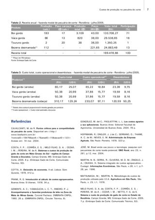 7Custos de produção na pecuária de corte
Tabela 2. Receita anual - fazenda modal de pecuária de corte - Rondônia - julho/2005.
(1)
Preço em R$/cabeça
Fonte: Embrapa Gado deCorte
Tabela 3. Custo total, custo operacional e desembolsos - fazenda modal de pecuária de corte - Rondônia - julho/2005.
(1)
Rateio dos custos é proporcional à receita gerada por produto
(2)
Custo operacional = Custo total subtraído dosjuros
Referências
CAVALCANTI, M. da R. Pontos críticos para a competitividade
da pecuária de corte. Disponível em:<http://
www.beefpoint.com.br/
?noticiaID=18476&actA=7&areaID=15&secaoID=123>
Acesso em: 16 mar. 2004.
COSTA, F. P. ; CORRÊA, E. S. ; MELO FILHO, G. A. ; CEZAR,
I. M. ; PEREIRA, M. de A. Sistemas e custos de produção de
gado de corte em Mato Grosso do Sul - regiões de Campo
Grande e Dourados. Campo Grande, MS: Embrapa Gado de
Corte, 2005. 8 p. (Embrapa Gado de Corte. Comunicado
Técnico, 93).
COTTA, A. Dicionário de economia. 4 ed. Lisboa: Dom
Quixote, 1978. 412 p.
FRANK, R. G. Introducción al cálculo de costos agropecuarios.
Buenos Aires: El Ateneo, 1978. 34 p.
GEMENTE, A. C.; YAMAGUCHI, L. C. T.; RIBEIRO, P .J.
Acompanhamento a fazendas produtoras de leite na Zona da
Mata de Minas Gerais. Coronel Pacheco: EMBRAPA-CNPGL,
1980. 26 p. (EMBRAPA-CNPGL. Circular Técnica, 6).
GONZÁLEZ, M. del C.; PAGLIETTINI, L. L. Los costos agrarios
y sus aplicaciones. Buenos Aires: Editorial Facultad de
Agronomia, Universidad de Buenos Aires, 2004. 78 p.
HOFFMANN, R.; ENGLER, J. J.de C.; SERRANO, O.; THAME,
A. C. de M.; NEVES, E. M. Administração da Empresa
Agrícola. São Paulo: Pioneira, 1976. 323 p.
JOSÉ, M. Brasil ainda usa pouco a tecnologia: pesquisa com
pecuaristas de corte revela potencial. DBO Rural, ano 23, n.
281, p.12, mar. 2004.
MARTIN, N. B.; SERRA, R.; OLIVEIRA, M. D. M.; ÂNGELO, J.
A.; OKAWA, H. Sistema integrado de custos agropecuários -
Custagri. Informações Econômicas, São Paulo, v.28, n.1, p.7-
28, jan. 1998.
MATSUNAGA, M.; MARTIN, N. Metodologia de custos de
produção utilizada pelo I.E.A. Agricultura em São Paulo, São
Paulo, v. 23, t.1, 1976.
MELO FILHO, G. A. de; COSTA, F. P. ; CORRÊA, E. S. ;
PEREIRA, M. de A. ; CEZAR, I. M. ; NETTO, F. G. da S.
Sistema e custo de produção de gado de corte no Estado de
Rondônia. Campo Grande, MS: Embrapa Gado de Corte, 2005.
7 p. (Embrapa Gado de Corte. Comunicado Técnico, 92).
Produto
Produção
(cab.)
Peso carcaça
(@/cab.)
Produção
total (@)
Preço
(R$/@)
Valor total
(R$)
Participação
(%)
Boi gordo 183 17 3.109 43,00 133.708,27 71
Vaca gorda 66 13 820 36,00 29.536,65 16
Touruno gordo 2 20 38 36,00 1.350,25 1
Bezerra desmamada(1)
112 - - 221,65 24.883,49 13
Receita total - - - - 189.478,66 100
Produtos(1)
Custo total Custo operacional(2)
Desembolsos
(R$) (US$) (R$) (US$) (R$) (US$)
Boi gordo (arroba) 60,17 25,07 45,22 18,84 23,39 9,75
Vaca gorda (arroba) 50,38 20,99 37,86 15,77 19,59 8,16
Touruno gordo (arroba) 50,38 20,99 37,86 15,77 19,59 8,16
Bezerra desmamada (cabeça) 310,17 129,24 233,07 97,11 120,59 50,25
 
